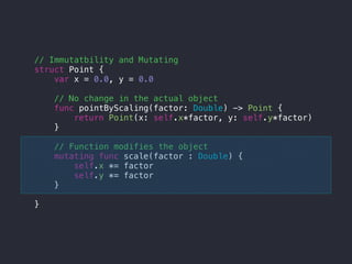 // Immutatbility and Mutating
struct Point {
var x = 0.0, y = 0.0
// No change in the actual object
func pointByScaling(factor: Double) -> Point {
return Point(x: self.x*factor, y: self.y*factor)
}
// Function modifies the object
mutating func scale(factor : Double) {
self.x *= factor
self.y *= factor
}
}
 