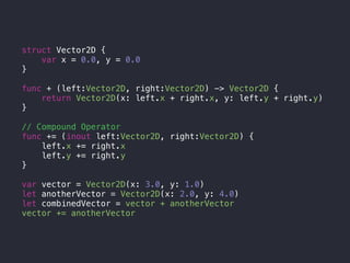 struct Vector2D {
var x = 0.0, y = 0.0
}
func + (left:Vector2D, right:Vector2D) -> Vector2D {
return Vector2D(x: left.x + right.x, y: left.y + right.y)
}
// Compound Operator
func += (inout left:Vector2D, right:Vector2D) {
left.x += right.x
left.y += right.y
}
var vector = Vector2D(x: 3.0, y: 1.0)
let anotherVector = Vector2D(x: 2.0, y: 4.0)
let combinedVector = vector + anotherVector
vector += anotherVector
 