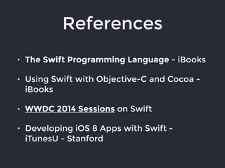 References
• The Swift Programming Language - iBooks
• Using Swift with Objective-C and Cocoa -
iBooks
• WWDC 2014 Sessions on Swift
• Developing iOS 8 Apps with Swift -
iTunesU - Stanford
 
