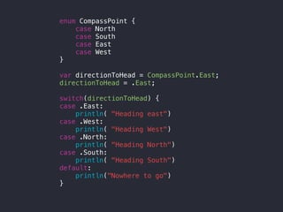 enum CompassPoint {
case North
case South
case East
case West
}
var directionToHead = CompassPoint.East;
directionToHead = .East;
switch(directionToHead) {
case .East:
println( "Heading east")
case .West:
println( "Heading West")
case .North:
println( "Heading North")
case .South:
println( "Heading South")
default:
println("Nowhere to go")
}
 