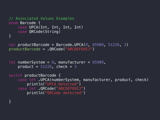 // Associated Values Examples
enum Barcode {
case UPCA(Int, Int, Int, Int)
case QRCode(String)
}
var productBarcode = Barcode.UPCA(8, 85909, 51226, 3)
productBarcode = .QRCode("ABCDEFGHIJ")
let numberSystem = 8, manufacturer = 85909,
product = 51226, check = 3
switch productBarcode {
case let .UPCA(numberSystem, manufacturer, product, check)
println("UPCA Detected")
case let .QRCode("ABCDEFGHIJ")
println("QRCode detected")
}
 