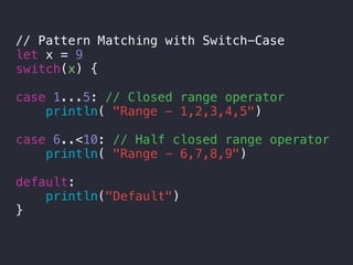 // Pattern Matching with Switch-Case
let x = 9
switch(x) {
case 1...5: // Closed range operator
println( "Range - 1,2,3,4,5")
case 6..<10: // Half closed range operator
println( "Range - 6,7,8,9")
default:
println("Default")
}
 