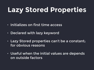 Lazy Stored Properties
• Initializes on first time access
• Declared with lazy keyword
• Lazy Stored properties can’t be a constant;
for obvious reasons
• Useful when the initial values are depends
on outside factors
 