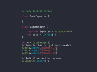 // Lazy initialization
class DataImporter {
}
class DataManager {
lazy var importer = DataImporter()
var data = [String]()
}
let m = DataManager()
// importer has not yet been created
m.data.append("Element 1");
m.data.append("Element 2");
m.data.append("Element 3");
// Initialize on first access
m.importer.import();
 