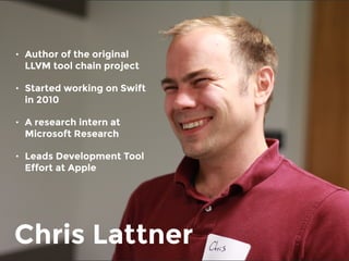 Chris Lattner
• Author of the original
LLVM tool chain project
• Started working on Swift
in 2010
• A research intern at
Microsoft Research
• Leads Development Tool
Effort at Apple
 