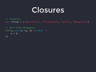 Closures
// Closures
var cities = ["New Delhi", "Trivandrum", "Kochi", "Bangalore"]
// Sort with delegates
cities.sort({ (a, b) -> Bool in
a < b
})
 