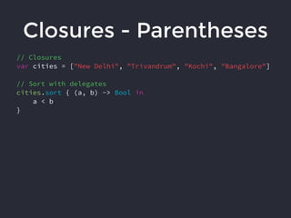 Closures - Parentheses
// Closures
var cities = ["New Delhi", "Trivandrum", "Kochi", "Bangalore"]
// Sort with delegates
cities.sort { (a, b) -> Bool in
a < b
}
 