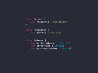 class Person {
var residence : Residence?
}
class Residence {
var address : Address?
}
class Address {
var buildingNumber : String?
var streetName : String?
var apartmentNumber : String?
}
 