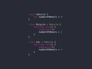 class Vehicle {
let numberOfWheels = 0
}
class Bicycle : Vehicle {
override init() {
super.init()
numberOfWheels = 2
}
}
class Car : Vehicle {
override init() {
super.init()
numberOfWheels = 4
}
}
 