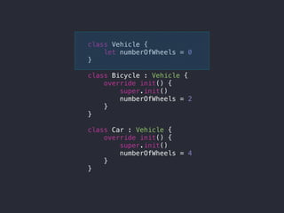 class Vehicle {
let numberOfWheels = 0
}
class Bicycle : Vehicle {
override init() {
super.init()
numberOfWheels = 2
}
}
class Car : Vehicle {
override init() {
super.init()
numberOfWheels = 4
}
}
 