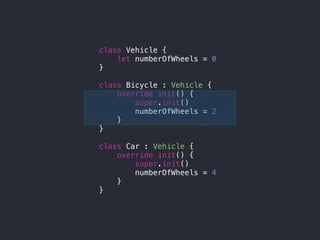class Vehicle {
let numberOfWheels = 0
}
class Bicycle : Vehicle {
override init() {
super.init()
numberOfWheels = 2
}
}
class Car : Vehicle {
override init() {
super.init()
numberOfWheels = 4
}
}
 