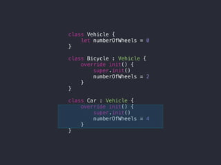 class Vehicle {
let numberOfWheels = 0
}
class Bicycle : Vehicle {
override init() {
super.init()
numberOfWheels = 2
}
}
class Car : Vehicle {
override init() {
super.init()
numberOfWheels = 4
}
}
 