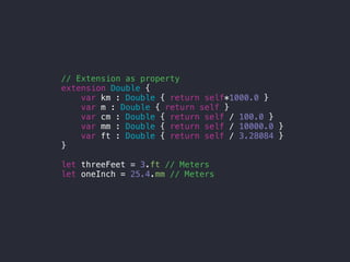 // Extension as property
extension Double {
var km : Double { return self*1000.0 }
var m : Double { return self }
var cm : Double { return self / 100.0 }
var mm : Double { return self / 10000.0 }
var ft : Double { return self / 3.28084 }
}
let threeFeet = 3.ft // Meters
let oneInch = 25.4.mm // Meters
 