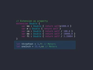 // Extension as property
extension Double {
var km : Double { return self*1000.0 }
var m : Double { return self }
var cm : Double { return self / 100.0 }
var mm : Double { return self / 10000.0 }
var ft : Double { return self / 3.28084 }
}
let threeFeet = 3.ft // Meters
let oneInch = 25.4.mm // Meters
 