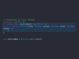 // Extension as class method
extension UIColor {
class func chilliRed() -> UIColor {
return UIColor(red: 94/255, green: 25/255, blue: 33/255,
alpha: 1)
}
}
var chilliRed = UIColor.chilliRed()
 