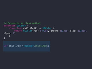// Extension as class method
extension UIColor {
class func chilliRed() -> UIColor {
return UIColor(red: 94/255, green: 25/255, blue: 33/255,
alpha: 1)
}
}
var chilliRed = UIColor.chilliRed()
 