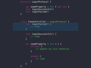 protocol LoginProtocol {
var someProperty : Int { get set }
func loginSuccessful()
func loginFailed()
}
class ViewController : LoginProtocol {
func loginFailed() {
// code
}
func loginSuccessful() {
// code
}
var someProperty : Int = 0 {
willSet {
// Update UI with newValue
}
didSet {
// code
}
}
}
 