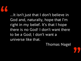 ‘‘...It isn’t just that I don’t believe in
God and, naturally, hope that I’m
right in my belief. It’s that I hope
there is no God! I don’t want there
to be a God; I don’t want a
universe like that.
Thomas Nagel
 