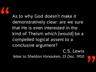 ‘‘As to why God doesn’t make it
demonstratively clear: are we sure
that He is even interested in the
kind of Theism which [would] be a
compelled logical assent to a
conclusive argument?
C.S. Lewis
letter to Sheldon Vanauken, 23 Dec. 1950
 