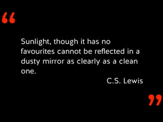 ‘‘Sunlight, though it has no
favourites cannot be reﬂected in a
dusty mirror as clearly as a clean
one.
C.S. Lewis
 