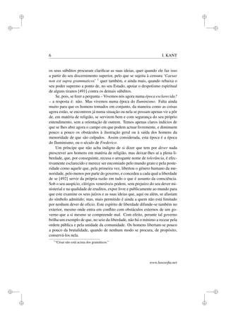 i 
i 
i 
i 
i 
i 
i 
i 
6 I. KANT 
os seus súbditos procuram clarificar as suas ideias, quer quando ele faz isso 
a partir do seu discernimento superior, pelo que se sujeita à censura ‘Caesar 
non est supra grammaticos’ 1 quer também, e ainda mais, quando rebaixa o 
seu poder supremo a ponto de, no seu Estado, apoiar o despotismo espiritual 
de alguns tiranos [491] contra os demais súbditos. 
Se, pois, se fizer a pergunta – Vivemos nós agora numa época esclarecida? 
– a resposta é: não. Mas vivemos numa época do Iluminismo. Falta ainda 
muito para que os homens tomados em conjunto, da maneira como as coisas 
agora estão, se encontrem já numa situação ou nela se possam apenas vir a pôr 
de, em matéria de religião, se servirem bem e com segurança do seu próprio 
entendimento, sem a orientação de outrem. Temos apenas claros indícios de 
que se lhes abre agora o campo em que podem actuar livremente, e diminuem 
pouco a pouco os obstáculos à ilustração geral ou à saída dos homens da 
menoridade de que são culpados. Assim considerada, esta época é a época 
do Iluminismo, ou o século de Frederico. 
Um príncipe que não acha indigno de si dizer que tem por dever nada 
prescrever aos homens em matéria de religião, mas deixar-lhes aí a plena li-berdade, 
que, por conseguinte, recusa o arrogante nome de tolerância, é efec-tivamente 
esclarecido e merece ser encomiado pelo mundo grato e pela poste-ridade 
como aquele que, pela primeira vez, libertou o género humano da me-noridade, 
pelo menos por parte do governo, e concedeu a cada qual a liberdade 
de se [492] servir da própria razão em tudo o que é assunto da consciência. 
Sob o seu auspício, clérigos veneráveis podem, sem prejuízo do seu dever mi-nisterial 
e na qualidade de eruditos, expor livre e publicamente ao mundo para 
que este examine os seus juízos e as suas ideias que, aqui ou além, se afastam 
do símbolo admitido; mas, mais permitido é ainda a quem não está limitado 
por nenhum dever de ofício. Este espírito de liberdade difunde-se também no 
exterior, mesmo onde entra em conflito com obstáculos externos de um go-verno 
que a si mesmo se compreende mal. Com efeito, perante tal governo 
brilha um exemplo de que, no seio da liberdade, não há o mínimo a recear pela 
ordem pública e pela unidade da comunidade. Os homens libertam-se pouco 
a pouco da brutalidade, quando de nenhum modo se procura, de propósito, 
conservá-los nela. 
1“César não está acima dos gramáticos.” 
www.lusosofia.net 
 