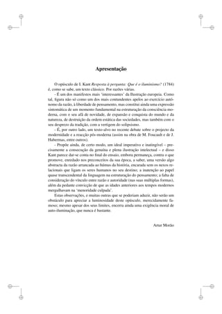 i 
i 
i 
i 
i 
i 
i 
i 
Apresentação 
O opúsculo de I. Kant Resposta à pergunta: Que é o iluminismo? (1784) 
é, como se sabe, um texto clássico. Por razões várias. 
- É um dos manifestos mais ‘interessantes’ da Ilustração europeia. Como 
tal, figura não só como um dos mais contundentes apelos ao exercício autó-nomo 
da razão, à liberdade de pensamento, mas constitui ainda uma expressão 
sintomática de um momento fundamental na estruturação da consciência mo-derna, 
com o seu afâ de novidade, de expansão e conquista do mundo e da 
natureza, de destruição da ordem estática das sociedades, mas também com o 
seu desprezo da tradição, com a vertigem do solipsismo. 
- É, por outro lado, um texto-alvo no recente debate sobre o projecto da 
modernidade e a reacção pós-moderna (assim na obra de M. Foucault e de J. 
Habermas, entre outros). 
- Propõe ainda, de certo modo, um ideal imperativo e inatingível – pre-cisamente 
a consecução da genuína e plena ilustração intelectual – e disso 
Kant parece dar-se conta no final do ensaio, embora permaneça, contra o que 
promove, enredado nos preconceitos da sua época, a saber, uma versão algo 
abstracta da razão arrancada ao húmus da história, encarada sem os nexos re-lacionais 
que ligam os seres humanos no seu destino; a inatenção ao papel 
quase transcendental da linguagem na estruturação do pensamento; a falta de 
consideração do vínculo entre razão e autoridade (nas suas múltiplas formas), 
além da pedante convicção de que as idades anteriores aos tempos modernos 
mergulhavam na ‘menoridade culpada’. 
Estas observações, e muitas outras que se poderiam aduzir, não serão um 
obstáculo para apreciar a luminosidade deste opúsculo, merecidamente fa-moso; 
mesmo apesar dos seus limites, encerra ainda uma exigência moral de 
auto-iluminação, que nunca é bastante. 
Artur Morão 
 