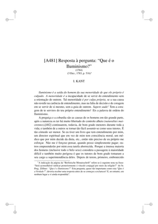i 
i 
i 
i 
i 
i 
i 
i 
[A481] Resposta à pergunta: “Que é o 
Iluminismo?” 
(1784) 
(3 Dez., 1783, p. 516) 
I. KANT 
lluminismo é a saída do homem da sua menoridade de que ele próprio é 
culpado. A menoridade é a incapacidade de se servir do entendimento sem 
a orientação de outrem. Tal menoridade é por culpa própria, se a sua causa 
não residir na carência de entendimento, mas na falta de decisão e de coragem 
em se servir de si mesmo, sem a guia de outrem. Sapere aude! Tem a cora-gem 
de te servires do teu próprio entendimento! Eis a palavra de ordem do 
Iluminismo. 
A preguiça e a cobardia são as causas de os homens em tão grande parte, 
após a natureza os ter há muito libertado do controlo alheio (naturaliter mai-orennes),[ 
482] continuarem, todavia, de bom grado menores durante toda a 
vida; e também de a outros se tornar tão fácil assumir-se como seus tutores. É 
tão cómodo ser menor. Se eu tiver um livro que tem entendimento por mim, 
um director espiritual que em vez de mim tem consciência moral, um mé-dico 
que por mim decide da dieta, etc., então não preciso de eu próprio me 
esforçar. Não me é forçoso pensar, quando posso simplesmente pagar; ou-tros 
empreenderão por mim essa tarefa aborrecida. Porque a imensa maioria 
dos homens (inclusive todo o belo sexo) considera a passagem à maioridade 
difícil e também muito perigosa é que os tutores de bom grado tomaram a 
seu cargo a superintendência deles. Depois de terem, primeiro, embrutecido 
A indicação da página da “Berlinische Monatsschrift” refere-se à seguinte nota na frase: 
“Será aconselhável ratificar posteriormente o vínculo conjugal por meio da religião?” do Sr. 
Preg. Zöllner: “Que é o Iluminismo?” Esta pergunta, quase tão importante como esta “Que é 
a Verdade?”, deveria receber uma resposta antes de se começar a esclarecer! E, no entanto, em 
nenhum lugar a vi ainda respondida”. 
 