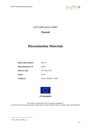 D9.8.3 Dissemination Materials




                                   ECP-2008-GEO-318007

                                               Plan4all




                                Dissemination Materials



             Deliverable number                D9.8.3

             Dissemination level               Public

             Delivery date                     30th April 2011

             Status                            Final

             Author(s)                         Tomas Mildorf / UWB




                                            eContentplus


                        This project is funded under the eContentplus programme1,
a multiannual Community programme to make digital content in Europe more accessible, usable and exploitable.




1   OJ L 79, 24.3.2005, p. 1.
                                                                                                         1/3
 