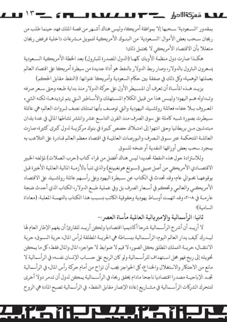 ‫۳۱‬
‫ﺑﻤﻘﺪور "ا�ﺴـﻌﻮدﻳﺔ" ﺳـﺤﺒﻬﺎ إﻻ ﺑﻤﻮاﻓﻘﺔ أ�ﺮ��ﺎ، وﻟ�ﺲ ﻫﻨﺎك أﺷـﻬﺮ ﻣﻦ ﻗﺼﺔ اﻤﻟﻠﻚ ﻓﻬﺪ ﺣﻴﻨﻤﺎ ﻃﻠﺐ ﻣﻦ‬
‫رﺠﻳﺎن ﺳـﺤﺐ ﺑﻌﺾ اﻷ�ﻮال "ا�ﺴـﻌﻮدﻳﺔ" ﻣﻦ اﺒﻟﻨـﻮك اﻷ�ﺮ��ﻴﺔ ﺘﻟﻤﻮ�ﻞ �ـﺮﺸﺎﻋت داﺧﻠﻴﺔ ﻓﺮﻓﺾ رﺠﻳﺎن‬
‫ﻣﺘﻌﻠﻼ ﺑﺄن اﻻﻗﺘﺼﺎد اﻷ�ﺮ��ﻲ ﻻ ﺤﻳﺘﻤﻞ ذ�ﻚ!‬
‫ﻫﻜـﺬا ﺻﺎرت دول ﻣﻨﻈﻤﺔ اﻷو�ﻚ ﻠﻛﻬـﺎ )اﺪﻟول اﻤﻟﺼﺪرة �ﻠﺒﺮﺘول( ﺑﻌﺪ اﺨﻟﻄﺔ اﻷ�ﺮ��ﻴﺔ ا�ﺴـﻌﻮدﻳﺔ‬
‫�ﺴﻌﺮون اﺒﻟﺮﺘول ﺑﺎﺪﻟوﻻر، وﺻﺎر ر�ﻂ اﺪﻟوﻻر ﺑﺎﻨﻟﻔﻂ ﻫﻮ أداة ﺟﺪﻳﺪة ﻣﻦ ﺳﻴﻄﺮة أ�ﺮ��ﺎ ﻰﻠﻋ اﻗﺘﺼﺎد اﻟﻌﺎ�ﻢ‬
‫ﺑﻌﻤﻠﺘﻬﺎ ا�ﻮﻫﻤﻴﺔ، و� ذ�ﻚ ﻲﻓ ﺻﻔﻘﺔ ﺑﻦﻴ ﺣﺎﻜم ا�ﺴﻌﻮدﻳﺔ وأ�ﺮ��ﺎ ﻋﻨﻮاﻧﻬﺎ: )اﻨﻟﻔﻂ ﻣﻘﺎﺑﻞ اﺤﻟ�ﻢ(‬
‫ﻳﺰ�ـﺪ ﻫـﺬه اﻤﻟﺄﺳـﺎة أن ﺗﻌﺮف أن اﻤﻟﺴـﻴﻄﺮ اﻷول ﻰﻠﻋ ﺣﺮ�ﺔ اﺪﻟوﻻر ﻣﻨﺬ ﺑﺪاﻳﺔ ﻃﺒﻌﻪ وﺣﻰﺘ ﺳـﻌﺮ ﺮﺻﻓﻪ‬
‫وﺗـﺪاوﻪﻟ ﻫـﻢ اﻴﻟﻬﻮد! وﻟ�ـﺲ ﻫﺬا ﻣﻦ ﻗﺒﻴﻞ ا�ﻜﻼم اﻤﻟﺴـﺘﻬﻠﻚ واﻷﺳـﺎﻃﺮﻴ اﻟـﻲﺘ ﻳﺘﻢ ﺗﺮدﻳﺪﻫـﺎ، �ﻜﻨﻪ ا�ﻲﺸء‬
‫اﻤﻟﻌـﺮوف ﺑـﻼ ﺧﻔﺎء، ﻓﻌﺎﺋﻠﺔ رو�ﺸـﻴﺪﻠ اﻴﻟﻬﻮدﻳﺔ واﻟﻲﺘ ﺗﻮﺻـﻒ ﺑﺄﻧﻬﺎ ﺗﻤﺘﻠﻚ ﻧﺼﻒ ﺛـﺮوات اﻟﻌﺎ�ﻢ، ﻲﻫ ﺎﻋﺋﻠﺔ‬
‫ﺳـﻴﻄﺮت ﺑﺼﻮرة ﺷـﺒﻪ ﺎﻛ�ﻠﺔ ﻰﻠﻋ ﺳﻮق ا�ﺮﺼف ﻣﻨﺬ اﻟﻘﺮن اﺘﻟﺎﺳـﻊ ﻋﺮﺸ واﻧ�ﺮﺸ �ﺸﺎﻃﻬﺎ اﻤﻟﺎﻲﻟ ﻲﻓ ﻋﺪة ﺑﺪﻠان‬
‫ﻣﺒﺘﺪﺋـﻦﻴ ﻣـﻦ ﺑﺮ�ﻄﺎﻧﻴﺎ وﺣﻰﺘ اﻧﺘﻬﻮا إﻰﻟ اﻣﺘـﻼك ﺣﺼﺺ ﻛﺒﺮﻴة ﻲﻓ ﺑﻨﻮك �ﺮ�ﺰ�ـﺔ ﺪﻟول ﻛﺮﺒى ﻛﺜﺮﻴة، ﺻﺎرت‬
‫اﻟﻌﺎﺋﻠـﺔ اﻤﻟﺘﺤﻜﻤﺔ ﻋﺮﺒ ﺳـﻮق ا�ـﺮﺼف واﺒﻟﻮرﺻﺎت اﻟﻌﺎﻤﻟﻴـﺔ ﻲﻓ اﻗﺘﺼﺎد ﻣﻌﻈﻢ اﻟﻌﺎ�ﻢ ﻗـﺎدرة ﻰﻠﻋ اﺘﻟﻼﻋﺐ ﺑﻪ‬
‫ﺑﻤﺠﺮد ﺳﺤﺐ ﺑﻌﺾ أوراﻗﻬﺎ اﻨﻟﻘﺪﻳﺔ أو ﺿﺨﻪ �ﻠﺴﻮق‬
‫وﻟﻼﺳﺰﺘادة ﺣﻮل ﻫﺬه اﻨﻟﻘﻄﺔ ﺤﺗﺪﻳﺪا ﻟ�ﺲ ﻫﻨﺎك أﻓﻀﻞ ﻣﻦ ﻗﺮاء ﻛﺘﺎب )ﺣﺮب اﻟﻌﻤﻼت( ﻤﻟﺆﻟﻔﻪ اﺨﻟﺒﺮﻴ‬
‫اﻻﻗﺘﺼـﺎدي اﻷ�ﺮ��ﻲ ﻣﻦ أﺻﻞ ﺻﻴﻲﻨ )ﺳـﻮﻧﻎ ﻫﻮﻧﻐﺒ�ﻨﻎ( واﺬﻟي ﺗ�ﺒﺄ ﺑﺎﻷزﻣـﺔ اﻤﻟﺎﻴﻟﺔ اﻟﻌﺎﻤﻟﻴﺔ اﻷﺧﺮﻴة ﻗﺒﻞ‬
‫ﺑﻮﻗﻮﻋﻬـﺎ ﺤﺑـﻮاﻲﻟ ﺎﻋم، وﻗﺪ ﺤﺗﺪث ﻲﻓ ا�ﻜﺘﺎب ﻋﻦ ﺳـﻴﻄﺮة اﻴﻟﻬﻮد وﻰﻠﻋ رأﺳـﻬﻢ ﺎﻋﺋﻠﺔ رو�ﺸـﻴﺪﻠ ﻰﻠﻋ اﻻﻗﺘﺼﺎد‬
‫اﻷ�ﺮ��ـﻲ واﻟﻌﺎﻟﻲﻤ وﺤﺗ�ﻢ ﻲﻓ أﺳـﻌﺎر ا�ﺮﺼف ﺑﻞ و� ﻋﻤﻠﻴﺔ ﻃﺒـﻊ اﺪﻟوﻻر، ا�ﻜﺘﺎب اﺬﻟي أﺣﺪث ﺿﺠﺔ‬
‫ﺎﻋرﻣـﺔ ﻲﻓ ٨٠٠٢، وﻗﺪ اﺗﻬﻤﺖ أوﺳـﺎط ﻳﻬﻮدﻳﺔ وﺣﻘﻮﻗﻴﺔ ا�ﺎﻜﺗﺐ �ﺴـﺒﺐ ﻫﺬا ا�ﻜﺘﺎب ﺑﺎﺘﻟﻬﻤـﺔ اﻤﻟﻌﻠﺒﺔ: )ﻣﻌﺎداة‬
‫ا�ﺴﺎﻣﻴﺔ(!‬

‫ﺛﺎﻧﻴﺎ: ا�ﺮأﺳﻤﺎﻴﻟﺔ واﻹ�ﺮﺒ�ﺎﻴﻟﺔ اﻟﻌﺎﻤﻟﻴﺔ ﻣﺄﺳﺎة اﻟﻌﺮﺼ:-‬

‫ﻻ أر�ـﺪ أن أﺮﺷح ا�ﺮأﺳـﻤﺎﻴﻟﺔ ﺮﺷﺣﺎ أ�ﺎدﻳﻤﻴﺎ اﻗﺘﺼﺎدﻳﺎ وﻟ�ﻦ أر�ـﺪ �ﻠﻘﺎرئ أن ﻳﻔﻬﻢ اﻹﻃﺎر اﻟﻌﺎم ﻬﻟﺎ‬
‫ﻴﻟـﺪرك ﻛﻴﻒ ﻳﺪار اﻟﻌﺎ�ﻢ اﻴﻟﻮم، ا�ﺮأﺳـﻤﺎﻴﻟﺔ ﺑ�ﺴـﺎﻃﺔ ﻲﻫ اﺤﻟﺮ�ـﺔ اﻤﻟﻄﻠﻘﺔ �ﺮأس اﻤﻟﺎل، ﺣﺮ�ﺔ ا�ﺴـﻮق، ﺣﺮ�ﺔ‬
‫اﻻﻧﺘﻘـﺎل، ﺣﺮ�ـﺔ اﺘﻟﻤﻠﻚ اﻤﻟﻄﻠﻖ ﺑ�ﻞ ا�ﺼﻮر، ﻻ ﻗﻴﻢ ﻻ ﺿﻮاﺑﻂ ﻻ ﺣﻮاﺟﺰ، اﻤﻟﺎل واﻤﻟﺎل ﻓﻘﻂ، ﻞﻛ ﻣﺎ ﻳﻤ�ﻦ‬
‫ﺤﺗﻮ�ﻠﻪ إﻰﻟ ر�ﺢ ﻓﻬﻮ ﺤﻣﻞ اﺳـﺘﻬﺪاف �ﻠﺮأﺳـﻤﺎﻴﻟﺔ و�ﻮ ﺎﻛن ا�ﺮ�ﺢ ﻰﻠﻋ ﺣﺴـﺎب اﻹ�ﺴﺎن ﻧﻔﺴﻪ، ﻲﻓ ا�ﺮأﺳﻤﺎﻴﻟﺔ ﻻ‬
‫ﻣﺎﻧﻊ ﻣﻦ اﻻﺣﺘﺎﻜر واﻻﺳﺘﻐﻼل واﺨﻟﺪاع، ﻞﻛ اﺤﻟﻮاﺟﺰ ﺠﻳﺐ أن ﺗﺰاح ﻣﻦ أﻣﺎم ﺣﺮ�ﺔ رأس اﻤﻟﺎل، ﻲﻓ ا�ﺮأﺳﻤﺎﻴﻟﺔ‬
‫ﺠﺗـﺪ اﻹﺑﺎﺣﻴـﺔ �ﺼﺪرا اﻗﺘﺼﺎدﻳﺎ ﻧﺎﺟﺤﺎ ﻣﺎدام ﺤﻳﻘﻖ رﺤﺑﺎ، ﻲﻓ ا�ﺮأﺳـﻤﺎﻴﻟﺔ ﻳﻤ�ﻦ ﺪﻟول أن ﺗﺪ�ﺮ دوﻻ أﺧﺮى‬
‫ﺘﻟﺘﺤﺮك ا�ﺮﺸ�ت ا�ﺮأﺳـﻤﺎﻴﻟﺔ ﻲﻓ �ﺸـﺎر�ﻊ إﺎﻋدة اﻹﻋﻤﺎر ﻣﻘﺎﺑﻞ اﻨﻟﻔﻂ، ﻲﻓ ا�ﺮأﺳﻤﺎﻴﻟﺔ ﺗﺼﺒﺢ اﻤﻟﺎدة ﻲﻫ ا�ﺮوح‬

 