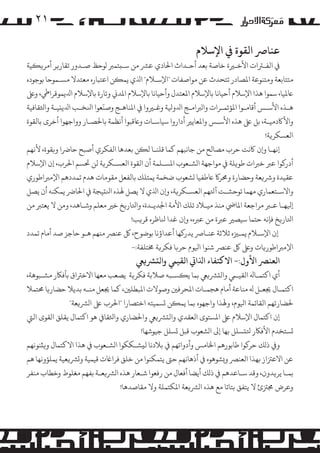 ‫۱۲‬
‫ﻋﻨﺎﺮﺻ اﻟﻘﻮة ﻲﻓ اﻹﺳﻼم‬

‫ﻲﻓ اﻟﻔـﺮﺘات اﻷﺧـﺮﻴة ﺧﺎﺻﺔ ﺑﻌﺪ أﺣـﺪاث اﺤﻟﺎدي ﻋﺮﺸ ﻣﻦ ﺳـ�ﺘﻤﺮﺒ �ﻮﺣﻆ ﺻـﺪور ﺗﻘﺎر�ﺮ أ�ﺮ��ﻴﺔ‬
‫ﻣﺘﺘﺎﺑﻌﺔ وﻣﺘﻨﻮﻋﺔ اﻤﻟﺼﺎدر ﺗﺘﺤﺪث ﻋﻦ �ﻮاﺻﻔﺎت "اﻹﺳـﻼم" اﺬﻟي ﻳﻤ�ﻦ اﻋﺘﺒﺎره ﻣﻌﺘﺪﻻ �ﺴـﻤﻮﺣﺎ ﺑﻮﺟﻮده‬
‫ﺎﻋﻤﻟﻴﺎ، ﺳﻤﻮا ﻫﺬا اﻹﺳﻼم أﺣﻴﺎﻧﺎ ﺑﺎﻹﺳﻼم اﻤﻟﻌﺘﺪل وأﺣﻴﺎﻧﺎ ﺑﺎﻹﺳﻼم اﻤﻟﺪﻲﻧ وﺗﺎرة ﺑﺎﻹﺳﻼم اﺪﻟﻳﻤﻮﻗﺮاﻲﻃ، وﻰﻠﻋ‬
‫ّ‬
‫ﻫـﺬه اﻷﺳـﺲ أﻗﺎ�ـﻮا اﻤﻟﺆﺗﻤـﺮات وا�ﺮﺒاﻣـﺞ اﺪﻟوﻴﻟﺔ وﻏـﺮﻴوا ﻲﻓ اﻤﻟﻨﺎﻫـﺞ وﺻﻨﻌﻮا اﻨﻟﺨـﺐ اﺪﻟﻳ�ﻴـﺔ واﺜﻟﻘﺎﻓﻴﺔ‬
‫واﻷﺎﻛدﻣﻴـﺔ، ﺑﻞ ﻰﻠﻋ ﻫﺬه اﻷﺳـﺲ واﻤﻟﻌﺎﻳﺮﻴ أداروا ﺳﻴﺎﺳـﺎت وﺎﻋﻗﺒﻮا أﻧﻈﻤﺔ ﺑﺎﺤﻟﺼـﺎر وواﺟﻬﻮا أﺧﺮى ﺑﺎﻟﻘﻮة‬
‫اﻟﻌﺴﻜﺮ�ﺔ!‬
‫إﻧﻬـﺎ و�ن ﺎﻛﻧﺖ ﺣﺮب �ﺼﺎﻟﺢ ﻣﻦ ﺟﺎﻧﺒﻬﻢ ﻛﻤﺎ ﻗﻠﻨـﺎ ﻟ�ﻦ ﺑﻌﺪﻫﺎ اﻟﻔﻜﺮي أﺻﺒﺢ ﺣﺎﺮﺿا و�ﻘﻮة، ﻷﻧﻬﻢ‬
‫أدر�ﻮا ﻋﺮﺒ ﺧﺮﺒات ﻃﻮ�ﻠﺔ ﻲﻓ �ﻮاﺟﻬﺔ ا�ﺸـﻌﻮب اﻤﻟﺴـﻠﻤﺔ أن اﻟﻘﻮة اﻟﻌﺴـﻜﺮ�ﺔ ﻟﻦ ﺤﺗﺴﻢ اﺤﻟﺮب، إن اﻹﺳﻼم‬
‫ﻋﻘﻴﺪة وﺮﺷ�ﻌﺔ وﺣﻀﺎرة وﺤﻣﺮ� ﺎﻋﻃﻔﻴﺎ �ﺸﻌﻮب ﺿﺨﻤﺔ ﻳﻤﺘﻠﻚ ﺑﺎﻟﻔﻌﻞ ﻣﻘﻮﻣﺎت ﻫﺪم ﺗﻤﺪدﻫﻢ اﻹ�ﺮﺒاﻃﻮري‬
‫واﻻﺳـﺘﻌﻤﺎري ﻣﻬﻤﺎ ﺗﻮﺣﺸـﺖ آﺘﻟﻬﻢ اﻟﻌﺴـﻜﺮ�ﺔ، و�ن اﺬﻟي ﻻ ﻳﺼﻞ ﻬﻟﺬه اﻨﻟ�ﻴﺠﺔ ﻲﻓ اﺤﻟﺎﺮﺿ ﻳﻤﻜﻨﻪ أن ﻳﺼﻞ‬
‫إﻴﻟﻬـﺎ ﻋـﺮﺒ �ﺮاﺟﻌﺔ اﻤﻟﺎﻲﺿ ﻣﻨﺬ ﻣﻴـﻼد ﺗﻠﻚ اﻷﻣﺔ اﺠﻟﺪﻳـﺪة، واﺘﻟﺎر�ﺦ ﺧﺮﻴ ﻣﻌﻠﻢ وﺷـﺎﻫﺪ، وﻣﻦ ﻻ ﻳﻌﺘﺮﺒ ﻣﻦ‬
‫اﺘﻟﺎر�ﺦ ﻓﺈﻧﻪ ﺣﺘﻤﺎ ﺳﻴﺼﺮﻴ ﻋﺮﺒة ﻣﻦ ﻋﺮﺒه، و�ن ﻏﺪا ﻨﻟﺎﻇﺮه ﻗﺮ�ﺐ!‬
‫إن اﻹﺳـﻼم ﻳﻤـﺰﻴه ﺛﻼﺛﺔ ﻋﻨـﺎﺮﺻ ﻳﺪر�ﻬﺎ أﻋﺪاؤﻧﺎ ﺑﻮﺿﻮح، ﻞﻛ ﻋﻨﺮﺼ ﻣﻨﻬﻢ ﻫـﻮ ﺣﺎﺟﺰ ﺻﺪ أﻣﺎم ﺗﻤﺪد‬
‫اﻹ�ﺮﺒاﻃﻮر�ﺎت وﻰﻠﻋ ﻞﻛ ﻋﻨﺮﺼ ﺷﻨﻮا اﻴﻟﻮم ﺣﺮ�ﺎ ﻓﻜﺮ�ﺔ ﺨﻣﺘﻠﻔﺔ:-‬

‫اﻟﻌﻨﺮﺼ اﻷول:- اﻻﻛﺘﻔﺎء اﺬﻟاﻲﺗ اﻟﻘﻴﻲﻤ واﻟ�ﺮﺸ�ﻲﻌ‬

‫أي اﻛﺘﻤـﺎﻪﻟ اﻟﻘﻴـﻲﻤ واﻟ�ﺮﺸ�ﻲﻌ ﺑﻤﺎ ﻳ�ﺴـﺒﻪ ﺻﻼﺑﺔ ﻓﻜﺮ�ﺔ ﻳﺼﻌﺐ ﻣﻌﻬﺎ اﻻﺧﺮﺘاق ﺑﺄﻓﺎﻜر �ﺸـﺒﻮﻫﺔ،‬
‫اﻛﺘﻤـﺎل ﺠﻳﻌـﻞ ﻪﻟ ﻣﻨﺎﻋﺔ أﻣﺎم ﻫﺠﻤـﺎت اﻤﻟﺤﺮﻓﻦﻴ وﺻﻮﻻت اﻤﻟﺒﻄﻠﻦﻴ، ﻛﻤﺎ ﺠﻳﻌﻞ ﻣﻨـﻪ ﺑﺪﻳﻼ ﺣﻀﺎر�ﺎ ﺤﻣﺘﻤﻼ‬
‫ﺤﻟﻀﺎرﺗﻬﻢ اﻟﻘﺎﺋﻤﺔ اﻴﻟﻮم، وﻬﻟﺬا واﺟﻬﻮه ﺑﻤﺎ ﻳﻤ�ﻦ �ﺴﻤﻴﺘﻪ اﺧﺘﺼﺎرا "اﺤﻟﺮب ﻰﻠﻋ ا�ﺮﺸ�ﻌﺔ"‬
‫إن اﻛﺘﻤﺎل اﻹﺳﻼم ﻰﻠﻋ اﻤﻟﺴﺘﻮى اﻟﻌﻘﺪي واﻟ�ﺮﺸ�ﻲﻌ واﺤﻟﻀﺎري واﺜﻟﻘﺎﻲﻓ ﻫﻮ اﻛﺘﻤﺎل ﻳﻘﻠﻖ اﻟﻘﻮى اﻟﻲﺘ‬
‫�ﺴﺘﺨﺪم اﻷﻓﺎﻜر ﺘﻟ�ﺴﻠﻞ ﺑﻬﺎ إﻰﻟ ا�ﺸﻌﻮب ﻗﺒﻞ �ﺴﻠﻞ ﺟﻴﻮﺷﻬﺎ!‬
‫و� ذ�ﻚ ﺣﺮ�ﻮا ﻃﺎﺑﻮرﻫﻢ اﺨﻟﺎ�ﺲ وأدواﺗﻬﻢ ﻲﻓ ﺑﻼدﻧﺎ ﻟ�ﺸـﻜﻜﻮا ا�ﺸـﻌﻮب ﻲﻓ ﻫﺬا اﻻﻛﺘﻤﺎل و��ﻨﻮﻧﻬﻢ‬
‫ﻋﻦ اﻻﻋﺰﺘاز ﺑﻬﺬا اﻟﻌﻨﺮﺼ و�ﺸﻮﻫﻮه ﻲﻓ أذﻫﺎﻧﻬﻢ ﺣﻰﺘ ﻳﺘﻤﻜﻨﻮا ﻣﻦ ﺧﻠﻖ ﻓﺮاﺎﻏت ﻗﻴﻤﻴﺔ و�ﺮﺸ�ﻌﻴﺔ ﻳﻤﻠﺆوﻧﻬﺎ ﻫﻢ‬
‫ﺑﻤـﺎ ﻳﺮ�ﺪون، وﻗﺪ ﺳـﺎﻋﺪﻫﻢ ﻲﻓ ذ�ﻚ أﻳﻀﺎ أﻓﻌﺎل ﻣﻦ رﻓﻌﻮا ﺷـﻌﺎر ﻫﺬه ا�ﺮﺸ�ﻌـﺔ ﺑﻔﻬﻢ ﻣﻐﻠﻮط وﺧﻄﺎب ﻣﻨﻔﺮ‬
‫وﻋﺮض ﺠﻣﺰﺘئ ﻻ ﻳﺘﻔﻖ ﺑﺘﺎﺗﺎ ﻣﻊ ﻫﺬه ا�ﺮﺸ�ﻌﺔ اﻤﻟﻜﺘﻤﻠﺔ وﻻ ﻣﻘﺎﺻﺪﻫﺎ!‬

 