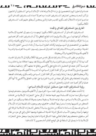 ‫٥۲‬
‫ﻋﻨﺪﻧﺎ، واﺒﻟﺎﺣﺜﻮن اﻴﻟﻮم اﻤﻟﺘﺨﺼﺼﻮن ﻲﻓ دراﺳﺔ اﻹﺳﻼم وﻤﺟﺎﺎﻋت "اﻹﺳﻼم ا�ﺴﻴﺎﻲﺳ" اﻤﻟﺴﺘﻘﻠﻮن أو اﺘﻟﺎﺑﻌﻮن‬
‫ﻤﻟﺮاﻛـﺰ اﺒﻟﺤـﺚ ﻳﻤ�ـﻦ اﻋﺘﺒﺎرﻫﻢ "اﻤﻟﺴـ�ﺮﺸﻗﻦﻴ اﺠﻟـﺪد"، وﻣﺎ ﻫﻢ إﻻ اﻣﺘﺪاد �ﻠﻤﺴـ�ﺮﺸﻗﻦﻴ اﻟﻘـﺪاﻰﻣ اﺬﻟﻳﻦ‬
‫ﺻﺎﺣﺒـﻮا ﻓـﺮﺘات اﻻﺣﺘﻼل اﻟﻌﺴـﻜﺮي اﻟﻘﺪﻳـﻢ ﻋﻠﻴﻨﺎ واﺬﻟﻳﻦ ﻳﻤ�ـﻦ أن ﻳﻄﻠﻖ ﻋﻠﻴﻬﻢ ﻟﻘﺐ "اﻤﻟﺴـ�ﺮﺸﻗﻦﻴ‬
‫ا�ﻜﻼﺳﻴﻜﻴﻦﻴ".‬

‫اﻟﻔﺎرق ﺑﻦﻴ اﻤﻟﺴ�ﺮﺸﻗﻦﻴ اﻟﻘﺪاﻰﻣ واﺠﻟﺪد:‬

‫اﻤﻟﺴـ�ﺮﺸﻗﻮن اﻟﻘـﺪاﻰﻣ أو "اﻤﻟﺴـ�ﺮﺸﻗﻮن ا�ﻜﻼﺳـﻜﻴﻮن" ﺗﻮﺟﻬـﺖ دراﺳـﺘﻬﻢ إﻰﻟ اﻟﻌﻠـﻮم اﻹﺳـﻼﻣﻴﺔ‬

‫ﺑﺎﺧﺘﻼف أﻧﻮاﻋﻬﺎ ﻓﻴﻤﺎ ﺳـﻲﻤ ﺑﺎﻹﺳـﻼ�ﻮ�ﻮﺟﻴﺎ ذات اﻟﻄﺎﺑﻊ اﻟﻔﻘﻲﻬ، إﻻ أن اﻤﻟﺴ�ﺮﺸﻗﻦﻴ اﺠﻟﺪد ﺎﻛن اﻫﺘﻤﺎﻣﻬﻢ‬
‫ﺑﺪراﺳﺔ اﺤﻟﺮ�ت واﻤﻟﻨﻈﻤﺎت واﺠﻟﻤﺎﺎﻋت "اﻹﺳﻼﻣﻴﺔ" دراﺳﺔ ﻣﻴﺪاﻳﻨﺔ ﺗﻌﺘﻤﺪ ﻰﻠﻋ دراﺳﺔ ا�ﻮاﻗﻊ وﺤﺗﻠﻴﻠﻪ، وﺬﻟ�ﻚ‬
‫ﻣﻌﻈﻤﻬﻢ ﻣﻦ اﻤﻟﺘﺨﺼﺼﻦﻴ ﻲﻓ ا�ﺴﻮﺳـﻴﻮ�ﻮﺟﻴﺎ و�ﺬ�ﻚ اﻟﻌﻠﻮم ا�ﺴﻴﺎﺳـﻴﺔ، أو ﺎﻋﻣﺔ ﻣﺎ �ﺴـﻰﻤ "اﻟﻌﻠﻮم اﻹ�ﺴﺎﻧﻴﺔ‬
‫اﺤﻟﺪﻳﺜﺔ"، وﺗﻨﻘﺴـﻢ اﻤﻟﺪرﺳـﺔ اﻻﺳـ�ﺮﺸاﻗﻴﺔ ﻣﻨﺬ اﻟﻘﺪم إﻰﻟ ﻗﺴـﻤﻦﻴ رﺋ�ﺴـ�ﻦﻴ: اﻤﻟﺪرﺳـﺔ اﻟﻔﺮ�ﺴـﻴﺔ واﻤﻟﺪرﺳﺔ‬
‫اﻷﺠﻧﻠﻮﺳﻜﺴﻮﻧﻴﺔ )اﻹﺠﻧﻠﺰﻴ�ﺔ واﻷ�ﺮ��ﻴﺔ(.‬
‫و�ﺎ�ﺮﻏﻢ ﻣﻦ ﺗﻄﻮر اﻤﻟﺪرﺳـﺔ اﻻﺳـ�ﺮﺸاﻗﻴﺔ �ﺸـﻞﻜ ﺎﻋم ﻣﻦ ﺻﻮرﺗﻬﺎ ا�ﻜﻼﺳﻴﻜﻴﺔ إﻰﻟ اﻻﺳ�ﺮﺸاق اﺤﻟﺪﻳﺚ‬
‫ﻛﻤـﺎ ﺑ�ﻨﺎ إﻻ أن اﻤﻟﺘﺎﺑﻊ �ﻠﻤﺪرﺳـ�ﻦﻴ )اﻟﻔﺮ�ﺴـﻴﺔ واﻷﺠﻧﻠﻮﺳﻜﺴـﻮﻧﻴﺔ( ﺠﻳﺪ ﺑ�ﻨﻬﻤﺎ اﺧﺘﻼﻓﺎ ﺟﺬر�ﺎ، ﻓﺎﻤﻟﺪرﺳـﺔ‬
‫اﻟﻔﺮ�ﺴـﻴﺔ أ�ـﺮﺜ ﻋﻤﻘـﺎ ﻲﻓ اﺘﻟﺤﻠﻴـﻞ ذات ﻃﺎﺑﻊ ﺤﺑﻲﺜ وأ�ﺎدﻳـﻲﻤ وﺛﻘﺎﻲﻓ ﻤﻣﺎ ﺟﻌﻠﻬـﺎ أ�ﺮﺜ ارﺗﺒﺎﻃﻬـﺎ ﺑﻤﻨﻈﻤﺎت‬
‫اﻤﻟﺠﺘﻤـﻊ اﻤﻟـﺪﻲﻧ واﻷﺤﺑـﺎث ﻣﻦ �ﺮاﻛﺰ اﺨﺗـﺎذ اﻟﻘﺮار ا�ﺴـﻴﺎﻲﺳ، أﻣﺎ اﻤﻟﺪرﺳـﺔ اﻷﺠﻧﻠﻮﺳﻜﺴـﻮﻧﻴﺔ )اﻹﺠﻧﻠﺰﻴ�ﺔ‬
‫واﻷ�ﺮ��ﻴـﺔ( ﻓﻲﻬ ﺗﺮﺗﺒـﻂ ارﺗﺒﺎﻃﺎ وﺛﻴﻘـﺎ ﺑﻤﺮاﻛﺰ اﺨﺗﺎذ اﻟﻘﺮار ا�ﺴـﻴﺎﻲﺳ واﻟﻌﺴـﻜﺮي وﺠﺑﻤﺎﺎﻋت ا�ﻀﻐﻂ‬
‫وا�ﻠﻮ�ﻴﺎت اﻤﻟﺨﺘﻠﻔﺔ، وﻲﻫ ﺑﺎﺘﻟﺎﻲﻟ أﻗﻞ ﻋﻤﻘﺎ ﻣﻦ اﻤﻟﺪرﺳﺔ اﻟﻔﺮ�ﺴﻴﺔ ﻰﻠﻋ اﺠﻟﺎﻧﺐ اﺜﻟﻘﺎﻲﻓ واﻷﺎﻛدﻳﻲﻤ إﻻ أﻧﻬﺎ أ�ﺮﺜ‬
‫ﻋﻤﻠﻴﺔ وأ�ﺮﺜ أﻫﻤﻴﺔ ﻋﻨﺪ اﺘﻟﻨﺎول واﺘﻟﺤﻠﻴﻞ ا�ﺴﻴﺎﻲﺳ.‬

‫رؤ�ﺔ اﻤﻟﺴ�ﺮﺸﻗﻦﻴ اﺠﻟﺪد ﺣﻮل �ﺴﺘﻘﺒﻞ "ﺗﻴﺎرات اﻹﺳﻼم ا�ﺴﻴﺎﻲﺳ":‬

‫إذا ﺗﺄ�ﻠﺖ ﻣﻌﻈﻢ أﺤﺑﺎث اﻤﻟﺴـ�ﺮﺸﻗﻦﻴ اﺠﻟﺪد ﺳـﻮاء اﻟﻔﺮ�ﺴ�ﻦﻴ أو اﻷﺠﻧﻠﻮﺳﻜﺴﻮﻧ�ﻦﻴ ﺳﺘﺠﺪﻫﻢ ﺗﻮﺻﻠﻮا‬

‫ﻨﻟﺒﻮءة ﻣﺒﻜﺮة ﺟﺪا ﺻﺎرت ﺎﻛﻤﻟﺴـﻠﻤﺔ ﺪﻟﻳﻬﻢ ﻤﺟﻴﻌﺎ ﻣﻔﺎدﻫﺎ : أن ﻞﻛ ﺣﺎ�ﻲﻠ "ا�ﺸﻌﺎرات" اﻹﺳﻼﻣﻴﺔ ﻣﻦ ﻤﺟﺎﺎﻋت‬
‫ﻣﺎ �ﺴـﻰﻤ ﺑﺎﻹﺳـﻼم ا�ﺴـﻴﺎﻲﺳ ﺳـﻮف ﺗﻮاﺟﻪ ﻓﺸـﻼ وﺳـﻘﻮﻃﺎ ﺑﻤﺠﺮد وﺻﻮﻬﻟﺎ �ﻠﺴﻠﻄﺔ وﺳـﻴﻜﻮن ﻣﻦ ا�ﺴﻬﻞ‬
‫اﺘﻟﻤ�ﻦ ﻣﻦ �ﺸـﻮ�ﻴﻬﺎ وﻋﺪم اﺳـﺘﻤﺮار�ﺘﻬﺎ ﻛﻤﻄﻠﺐ ﻤﺟﺎﻫﺮﻴي، وﻫﻢ ﻳﺮﺟﻌﻮن ذ�ﻚ ﻟﻄﺒﻴﻌﺔ ﺗﻴﺎرات اﻹﺳـﻼم‬
‫ا�ﺴـﻴﺎﻲﺳ ﻧﻔﺴـﻬﺎ وأن �ﺴـﺎﺣﺔ ﻣﺎ ﺗﻤﻠﻜﻪ ﻣﻦ �ﺸﺎر�ﻊ ﺳﻴﺎﺳﻴﺔ ﻻ ﻳﺘﺨﻄﻰ ا�ﺸـﻌﺎرات اﻹﺳﻼﻣﻴﺔ ا�ﺮﺒاﻗﺔ اﻟﻲﺘ‬
‫ﺗﺮﻓﻌﻬﺎ، وأﺣﻴﺎﻧﺎ ﻳﺮﺟﻌﻮن اﻷﺳـﺒﺎب �ﺸـﻞﻜ اﺪﻟوﻟﺔ اﺤﻟﺪﻳﺜﺔ ا�ﺴـﻠﻄﻮ�ﺔ ﺑﻮﺿﻌﻬﺎ اﺤﻟﺎﻲﻟ واﻟﻲﺘ ﻲﻫ ﺟﺰء ﻣﻦ ﻧﻈﺎم‬
‫آﺧﺮ ﺳـﻠﻄﻮي ﻣﺘﺤ�ﻢ وﻫﻮ اﻨﻟﻈﺎم اﻟﻌﺎﻟﻲﻤ، ﻓﻬﺬا ا�ﺸـﻞﻜ �ﺪﻠوﻟﺔ داﺧﻠﻴﺎ وﺧﺎرﺟﻴﺎ ﺳﻴﺠﻌﻞ ﺣﺎ�ﻲﻠ ا�ﺸﻌﺎرات‬
‫اﻹﺳﻼﻣﻴﺔ إذا ﻣﺎ وﺻﻠﻮا إﻰﻟ ا�ﺴﻠﻄﺔ ﻲﻓ ﻇﻞ ا�ﻮﺿﻊ اﻟﻘﺎﺋﻢ أﻣﺎم �ﺼﺮﻴ�ﻦ ﻻ ﺛﺎﻟﺚ ﻬﻟﻤﺎ:‬

 