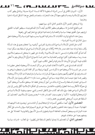 ‫٦۲‬
‫اﻷول:- اﺬﻟو�ﺎن ا�ﺎﻜ�ﻞ ﻲﻓ أﺳـﺲ اﺪﻟوﻟﺔ ا�ﺴﻠﻄﻮ�ﺔ اﻵﻠﻛﺔ اﻤﻟﺴﻤﺎة "اﺪﻟوﻟﺔ ﺣﺪﻳﺜﺔ" و�ﺎﺘﻟﺎﻲﻟ ﻳﻈﻬﺮ ﻛﺬب‬
‫ﺷﻌﺎرﺗﻬﻢ اﻹﺳﻼﻣﻴﺔ وﻋﺪم ا�ﺴﺎﻗﻬﻢ ﻣﻌﻬﺎ ﻷن ﻫﺬه ا�ﺸﻌﺎرات ﺳ�ﺘﺼﺎدم ﺑﺎﻟﻔﻌﻞ ﻣﻊ ﻫﺬا ا�ﺸﻞﻜ �ﺪﻠوﻟﺔ داﺧﻠﻴﺎ‬
‫وﺧﺎرﺟﻴﺎ‬
‫و�ذا �ﻢ ﻳ�ﻦ اﻤﻟﺼﺮﻴ اﻷول ﻓﺎﻤﻟﺼﺮﻴ اﺜﻟﺎﻲﻧ اﺬﻟي ﺳﻴﻮاﺟﻬﻬﻢ:‬
‫ﻫـﻮ ﺑﺎﻟﻄﺒﻊ اﻟﻔﺸـﻞ ﻤﻣﺎ ﺳـﻴﻈﻬﺮﻫﻢ ﺑﻤﻈﻬﺮ ا�ﺎﻜذﺑﻦﻴ أﻳﻀـﺎ أﻣﺎم اﺠﻟﻤﺎﻫﺮﻴﺣﻴﺚ ﺳـﻴﻈﻬﺮ اﻟﻐﻴﺎب اﺤﻟﻘﻴﻲﻘ‬
‫�ﺮؤ�ﺘﻬﻢ ﺣﻮل ﺤﺗﻘﻴﻖ ﻧﻬﻀﺔ ﺳﻴﺎﺳﻴﺔ واﻗﺘﺼﺎدﻳﺔ واﺟﺘﻤﺎﻋﻴﺔ ﺗﺘﻮاﻓﻖ ﻣﻊ ﺷﻌﺎراﺗﻬﻢ اﻟﻲﺘ رﻓﻌﻮﻫﺎ‬
‫وﺣﻮل ﻫﺬه اﻨﻟﺘﺎﺋﺞ ﺗﻮاﺗﺮت ا�ﻜﺘﺎﺑﺎت اﻻﺳـ�ﺮﺸاﻗﻴﺔ اﻟﻐﺮ�ﻴﺔ ﺑﻤﺪرﺳـ�ﻴﻬﺎ اﻟﻔﺮ�ﺴـﻴﺔ واﻷ�ﺮ��ﻴﺔ، ﻓﻌﻰﻠ‬
‫ﺳ�ﻴﻞ اﻤﻟﺜﺎل ﻲﻓ اﻤﻟﺪرﺳﺔ اﻟﻔﺮ�ﺴﻴﺔ:-‬
‫ﻛﺘﺎب ﻣﺜﻞ )ﻓﺸﻞ اﻹﺳﻼم ا�ﺴﻴﺎﻲﺳ( �ﻠﻤﺴ�ﺮﺸق اﻟﻔﺮ�ﻲﺴ "أوﻟﻔﻴﻴﻪ روا" ﺗ�ﻠﻢ ﺑﻌﻤﻖ ﻲﻓ ﻫﺬه اﻤﻟﺴﺄﻟﺔ‬
‫و�ن ﺳﺎﺑﻘﺎ �ﺰﻣﺎﻧﻪ ﺟﺪا، ﻓﻘﺪ ﺻﺪر ﺎﻋم ٢٩٩١ و�ﻼﻣﻪ ﻋﻦ ﻓﺸﻞ اﻹﺳﻼم ا�ﺴﻴﺎﻲﺳ ﻲﻓ ا�ﺴﻠﻄﺔ ﻳﻌﺪ ﻣﺒﻜﺮا ﺟﺪا،‬
‫ﻛﻤﺎ ﺗ�ﺒﺄ ﻲﻓ ﻛﺘﺎﺑﻪ ﺑﻈﺎﻫﺮة ﻣﺎ �ﺴـﻰﻤ "ﻣﺎ ﺑﻌﺪ اﻹﺳـﻼ�ﻮ�ﺔ" وﺤﺗﺪث ﻋﻦ ﻇﻬﻮر ﻣﺎ ﻳﻤ�ﻦ �ﺴـﻤﻴﺘﻬﻢ إﺳﻼﻣﻴﻦﻴ‬
‫ﺟـﺪد ر�ﻤﺎ ﺳـ�ﺘﺼﺎﺤﻟﻮن ﻛﺜﺮﻴا ﻣﻊ ﻗﻴـﻢ اﻟﻌﻠﻤﺎﻧﻴﺔ ﺑﻤﺎ اﻋﺘﺮﺒ ﺗ�ﺒـﺄ ﺑﺎﻨﻟﻤﻮذج ا�ـﺮﺘﻲﻛ اﻷردوﺎﻏﻲﻧ وﻫﻮ ﻣﺎ أﻋﻄﻰ‬
‫�ﻜﺘﺎﺑﻪ ﻗﻴﻤﺔ ﻛﺒﺮﻴة ﻲﻓ اﻷوﺳﺎط اﻻﺳ�ﺮﺸاﻗﻴﺔ وأﻋﻄﻰ ا�ﺎﻜﺗﺐ ﺷﻬﺮة ﻛﺒﺮﻴة‬
‫ﻛﺬ�ـﻚ ﺤﺗﺪﺛﺖ ﻲﻓ ﻧﻔﺲ اﻻﺠﺗـﺎه اﻷﺤﺑﺎث ا�ﺼﺎدرة ﻋﻦ �ﺮاﻛﺰ اﺒﻟﺤـﺚ اﻷ�ﺮ��ﻴﺔ، ﻟ�ﻦ ﺧﻄﻮرة ﻣﺎ‬
‫ﺻـﺪر ﻋﻦ اﻤﻟﺪرﺳـﺔ اﻷ�ﺮ��ﻴﺔ ﻫﻮ ﻣﺎ ذﻛﺮﻧﺎه ﻣـﻦ ﻛﻮﻧﻬﺎ �ﺮﺗﺒﻄﺔ ﺑﻤﺮاﻛﺰ اﺨﺗﺎذ اﻟﻘـﺮار، ﻓﻤﻌﻈﻢ ﻣﺎ ﻳﻮﻰﺻ ﺑﻪ‬
‫اﻤﻟﺴـ�ﺮﺸﻗﻮن ﻲﻓ أﺤﺑﺎﺛﻬﻢ و�ﺘﺒﻬﻢ ﻳﺘﺤﻮل �ﺴـﻬﻮﻟﺔ إﻰﻟ ﻗﺮارات ﺳﻴﺎﺳﻴﺔ واﺳﺮﺘاﺗﻴﺠﻴﺔ ﺪﻟى اﻹدارة اﻷ�ﺮ��ﻴﺔ،‬
‫وﻇﻬـﺮ ﻫـﺬا ﺑﻘﻮة ﺣﻴﻨﻤـﺎ ﺻﺎر ﻫﻨﺎك ﺗﻮﺟﻪ ﺳـﻴﺎﻲﺳ أ�ﺮ��ـﻲ ﻣﻨـﺬ ﺎﻋم ٤٠٠٢ ﺘﻟﻤﻜﻦﻴ وﺻﻮل ﺗﻴﺎر اﻹﺳـﻼم‬
‫ا�ﺴـﻴﺎﻲﺳ اﻤﻟﻌﺘﺪل �ﻠﺴﻠﻄﺔ وا�ﺴـﻤﺎح ﻪﻟ ﺑﺬ�ﻚ ﻣﻦ أﺟﻞ أن ﻳﻔﺸﻞ ﻓﻘﻂ، ﻤﻣﺎ ﺳﻴﺤﻘﻖ �ﻜﺴﺒﺎ أ�ﺮ��ﻴﺎ ﻛﺒﺮﻴا‬
‫ﻲﻓ ﻣﻌﺮ�ﺔ اﻷﻓﺎﻜر وﺳـﺎﺣﺔ اﻟﻌﻘﻮل واﻟﻘﻠﻮب، ﻓﺎﻟﻔﺸـﻞ ﺳﻴ�ﺴﺤﺐ إﻰﻟ اﻟﻔﻜﺮة اﻹﺳﻼﻣﻴﺔ ﻛﻞﻜ وﻟ�ﺲ إﻰﻟ ﺗﻴﺎر‬
‫اﻹﺳـﻼﻲﻣ ا�ﺴﻴﺎﻲﺳ ﻓﻘﻂ ، و� ذ�ﻚ ﺠﺗﺪ ﻛﺘﺎب ﻣﺜﻞ )اﻟﻈﻞ اﻤﻟﻨﺤﺮﺴ �ﻠﻨﻲﺒ: ﺻﻌﻮد وﺳﻘﻮط اﻹﺳﻼم ا�ﺴﻴﺎﻲﺳ‬
‫ا�ﺮادﻳـ�ﺎﻲﻟ( ﻤﻟﺆﻟﻔﻴـﻪ "ﺗﺎﻛﻴـﺎ" و"ﺟﻔﻮﺳـﺪﻳﻒ" ا�ﺼـﺎدر ﺎﻋم ٤٠٠٢ ﻳﻌﺘـﺮﺒ وﺻﻮل اﻹﺳـﻼﻣﻴﻦﻴ "اﻤﻟﻌﺘﺪﻟﻦﻴ" إﻰﻟ‬
‫ا�ﺴﻠﻄﺔ ﻫﻮ ﺮﺿب أ�ﺮ��ﻲ ﻟﻌﺼﻔﻮر�ﻦ ﺤﺑﺠﺮ واﺣﺪ :-‬
‫اﻟﻌﺼﻔـﻮر اﻷول: أﻧﻬـﺎ ﺳـﺘُﻘﻲﺼ أﺻـﻮات ا�ﺮادﻳ�ﺎﻴﻟـﻦﻴ أو اﻤﻟ�ﺸـﺪدﻳﻦ "و�ﻌﻨـﻮن ﻫﻨـﺎ اﺘﻟﻮﺟﻬـﺎت‬

‫اﺠﻟﻬﺎدﻳﺔ"، ﺣﻴﺚ أن وﺟﻮد ﻣﻨﻔﺬ �ﻠﺘﻐﻴﺮﻴ و"ﺗﻄﺒﻴﻖ ا�ﺮﺸ�ﻌﺔ" ﻋﻦ ﻃﺮ�ﻖ اﺪﻟﻳﻤﻮﻗﺮاﻃﻴﺔ ﺳﻴﺆﺛﺮ ﺑﺎ�ﺴﻠﺐ ﻰﻠﻋ أﻓﺎﻜر‬
‫ﻫـﺬه اﺘﻟﻴﺎرات وﺳـﻴﺠﻌﻞ أﺻﺤﺎب اﻟﻌﺎﻃﻔﺔ اﺪﻟﻳ�ﻴﺔ ﻳﻠﺠﺆون �ﻠﺴـﺒﻞ اﻷﺳـﻬﻞ واﻟﻘﺎﻧﻮﻧﻴـﺔ "اﻤﻟﻌﺘﺪﻟﺔ" ﻰﻠﻋ ﺣﺪ‬
‫وﺻﻔﻬﻢ ﺑﻌﻴﺪا ﻋﻦ ﻣﺘﺎﻫﺎت ﻏﺮﻴﻫﻢ‬

‫اﻟﻌﺼﻔﻮر اﺜﻟﺎﻲﻧ: أن اﻤﻟﻌﺘﺪﻟﻦﻴ إذا وﺻﻠﻮا ﺑﺎﻟﻔﻌﻞ �ﻠﺴﻠﻄﺔ ﻓﻠﻦ ﻳُﻈﻬﺮوا - ﻲﻓ اﻟﻐﺎﻟﺐ - ﻗﺪرات ﺳﻴﺎﺳﻴﺔ‬

 