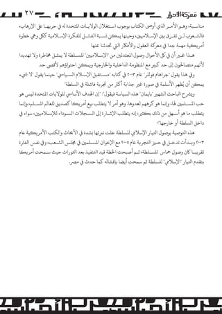 ‫۷۲‬
‫ﻣﻨﺎﺳـﺒﺔ، وﻫـﻮ اﻷ�ـﺮ اﺬﻟي أوﻰﺻ ا�ﻜﺘﺎب ﺑﻮﺟﻮب اﺳـﺘﻐﻼل ا�ﻮﻻﻳـﺎت اﻤﻟﺘﺤﺪة ﻪﻟ ﻲﻓ ﺣﺮ�ﻬـﺎ ﻰﻠﻋ اﻹرﻫﺎب،‬
‫ﻓﺎ�ﺸـﻌﻮب ﻟـﻦ ﺗﻔـﺮق ﺑﻦﻴ اﻹﺳـﻼﻣﻴﻦﻴ، وﺣﻴﻨﻬﺎ ﻳﻤ�ﻦ �ﺴـﺒﺔ اﻟﻔﺸـﻞ �ﻠﻔﻜﺮة اﻹﺳـﻼﻣﻴﺔ ﻛﻞﻜ وﻲﻫ ﺧﻄﻮة‬
‫أ�ﺮ��ﻴﺔ ﻣﻬﻤﺔ ﺟﺪا ﻲﻓ ﻣﻌﺮ�ﺔ اﻟﻌﻘﻮل واﻷﻓﺎﻜر اﻟﻲﺘ ﺤﺗﺪﺛﻨﺎ ﻋﻨﻬﺎ‬
‫ﻫـﺬا ﻏـﺮﻴ أن ﻲﻓ ﻞﻛ اﻷﺣﻮال وﺻﻮل اﻤﻟﻌﺘﺪﻟﻦﻴ ﻣﻦ "اﻹﺳـﻼﻣﻴﻦﻴ" �ﻠﺴـﻠﻄﺔ ﻻ ﻳﻤﺜـﻞ ﺨﻣﺎﻃﺮة وﻻ ﺗﻬﺪﻳﺪا‬
‫ﻷﻧﻬﻢ ﻣﺘﺼﺎﺤﻟﻮن إﻰﻟ ﺣﺪ ﻛﺒﺮﻴ ﻣﻊ اﻤﻟﻨﻈﻮﻣﺔ اﺪﻟاﺧﻠﻴﺔ واﺨﻟﺎرﺟﻴﺔ و�ﻤ�ﻦ اﺣﺘﻮاؤﻫﻢ ﻷﻗﻰﺼ ﺣﺪ‬
‫و� ﻫﺬا ﻳﻘﻮل "ﺟﺮاﻫﺎم ﻓﻮ�ﻠﺮ" ﺎﻋم ٣٠٠٢ ﻲﻓ ﻛﺘﺎﺑﻪ "�ﺴـﺘﻘﺒﻞ اﻹﺳـﻼم ا�ﺴـﻴﺎﻲﺳ" ﺣﻴﻨﻤﺎ ﻳﻘﻮل "ﻻ ﻲﺷء‬
‫ﻳﻤ�ﻦ أن ﻳُﻈﻬﺮ اﻷﺳﻠﻤﺔ ﻲﻓ ﺻﻮرة ﻏﺮﻴ ﺟﺬاﺑﺔ أ�ﺮﺜ ﻣﻦ ﺠﺗﺮ�ﺔ ﻓﺎﺷﻠﺔ ﻲﻓ ا�ﺴﻠﻄﺔ"‬
‫و�ﺮﺸح اﺒﻟﺎﺣﺚ ا�ﺸﻬﺮﻴ "ﺑﺎﻳﻤﺎن" ﻫﺬه ا�ﺴﻴﺎﺳﺔ ﻓﻴﻘﻮل": "إن اﻬﻟﺪف اﻷﺳﺎﻲﺳ �ﻠﻮﻻﻳﺎت اﻤﻟﺘﺤﺪة ﻟ�ﺲ ﻫﻮ‬
‫ﺣﺐ اﻤﻟﺴـﻠﻤﻦﻴ ﻬﻟﺎ، و�ﻧﻤﺎ ﻫﻮ ﻛﺮﻫﻬﻢ ﻟﻌﺪوﻫﺎ. وﻫﻮ أ�ﺮ ﻻ ﻳﺘﻄﻠﺐ ﺑﻴﻊ أ�ﺮ��ﺎ ﻛﺼﺪﻳﻖ �ﻠﻌﺎ�ﻢ اﻤﻟﺴـﻠﻢ، و�ﻧﻤﺎ‬
‫ﻳﺘﻄﻠﺐ ﻣﺎ ﻫﻮ أﺳـﻬﻞ ﻣﻦ ذ�ﻚ ﺑ�ﺜﺮﻴ، إﻧﻪ ﻳﺘﻄﻠﺐ اﻹﺷـﺎرة إﻰﻟ ا�ﺴـﺠﻼت ا�ﺴـﻮداء ﻟﻺﺳـﻼﻣﻴﻦﻴ، ﺳﻮاء ﻲﻓ‬
‫داﺧﻞ ا�ﺴﻠﻄﺔ أو ﺧﺎرﺟﻬﺎ"!‬
‫ﻫﺬه اﺘﻟﻮﺻﻴﺔ ﺑﻮﺻﻮل اﺘﻟﻴﺎر اﻹﺳﻼﻲﻣ �ﻠﺴﻠﻄﺔ ﻋﻠﺖ ﻧﺮﺒﺗﻬﺎ �ﺸﺪة ﻲﻓ اﻷﺤﺑﺎث وا�ﻜﺘﺐ اﻷ�ﺮ��ﻴﺔ ﺎﻋم‬
‫٣٠٠٢ و�ـﺪأت ﺗﺪﺧـﻞ ﻲﻓ ﺣـﺰﻴ اﺘﻟﺠﺮ�ﺔ ﺎﻋم ٥٠٠٢ ﻣﻊ اﻹﺧﻮان اﻤﻟﺴـﻠﻤﻦﻴ ﻲﻓ ﺠﻣﻠﺲ ا�ﺸـﻌﺐ، و� ﻧﻔﺲ اﻟﻔﺮﺘة‬
‫ﺗﻘﺮ�ﺒـﺎ ﺎﻛن وﺻﻮل ﻤﺣﺎس �ﻠﺴـﻠﻄﺔ، ﺛـﻢ أﺻﺒﺤﺖ اﺨﻟﻄﺔ ﻗﻴﺪ اﺘﻟﻨﻔﻴﺬ ﺑﻌﺪ اﺜﻟﻮرات ﺣﻴﺚ ﺳـﻤﺤﺖ أ�ﺮ��ﺎ‬
‫ﺑﺘﻘﺪم اﺘﻟﻴﺎر "اﻹﺳﻼﻲﻣ" �ﻠﺴﻠﻄﺔ ﺛﻢ ﺳﻤﺤﺖ أﻳﻀﺎ ﺑﺈﻓﺸﺎﻪﻟ ﻛﻤﺎ ﺣﺪث ﻲﻓ �ﺮﺼ.‬

 