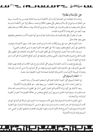 ‫٦۳‬
‫ﻫﻞ ﻟﻺﺳﻼم ﻧﻈﺎم؟‬

‫وﻣﺎدﻣﻨﺎ ﻗﺪ ﺗ�ﻠﻤﻨﺎ ﻋﻦ اﻟﻌﻠﻤﺎﻧﻴﺔ وأﺮﺷﻧﺎ إﻰﻟ اﻷﻧﻈﻤﺔ ا�ﺴﻴﺎﺳـﻴﺔ اﺤﻟﺎﻴﻟﺔ ﻓﻴﺤﺴـﻦ ﺑﻨﺎ اﺤﻟﺪﻳﺚ ﺮﺳ�ﻌﺎ‬
‫ﻋﻦ اﻨﻟﻈﺎم ا�ﺴـﻴﺎﻲﺳ ﻲﻓ اﻹﺳـﻼم، وﻟ�ﻦ �ﻲﻜ ﻳ�ﻮن ا�ﻜﻼم واﺿﺤﺎ ﺳـ�ﺘﻠﻜﻢ أوﻻ ﻋﻦ اﻷﻧﻈﻤﺔ ا�ﺴﻴﺎﺳﻴﺔ‬
‫�ﺸـﻞﻜ ﺎﻋم، وﻧﻌﻘﺒﻪ، ﺛﻢ ﺨﻧﺘﻢ ﺑﺎﺤﻟﺪﻳﺚ ﻋﻦ اﻨﻟﻈﺎم ا�ﺴـﻴﺎﻲﺳ ﻲﻓ اﻹﺳﻼم، وﻫﻨﺎ ﺳـ�ﺘﻠﻜﻢ ﻛﻼﻣﺎ ﻣ�ﺴﻄﺎ واﻗﻌﻴﺎ‬
‫ﺑﻌﻴﺪا أﻳﻀﺎ ﻋﻦ اﺘﻟﻌﺮ�ﻔﺎت اﻷﺎﻛدﻳﻤﻴﺔ اﺠﻟﺎﻣﺪة.‬
‫ﺠﻳﺐ أن ﺗﻌﻠﻢ أن �ﻞﻜ ﻧﻈﺎم )ﻗﻴﻤﺔ ﻓﻠﺴـﻔﻴﺔ ﻣﺜﺎﻴﻟﺔ ﻋﻠﻴﺎ(، ﻳﺪﻲﻋ أﻧﻬﺎ اﻟﻘﻴﻤﺔ اﻷ�ﺴﺐ �ﻠﺤ�ﻢ وﺤﺗﻘﻴﻘﻬﺎ‬
‫ﻳﻌﻲﻨ وﺟﻮد ﻧﻈﺎم ﻣﺜﺎﻲﻟ‬
‫ﻫـﺬه اﻟﻘﻴﻤـﺔ ﺗﻈﻞ ﺣﺮﺒا ﻰﻠﻋ ورق و�ﻼﻣـﺎ ﺎﻋﻣﺎ ﻣﺎ �ﻢ ﻳﺘﻢ ﺤﺗﺪﻳﺪ ﻣﻌﻴﺎر ﺤﻣﺪد ﺳـﻬﻞ اﻻﻧﻀﺒﺎط وا�ﻮﺻﻒ‬
‫واﺘﻟﺤﻘﻴﻖ ﻰﻠﻋ أرض ا�ﻮاﻗﻊ ﻳ�ﻮن وﺟﻮده داﻻ ﻰﻠﻋ ﺤﺗﻘﻖ ﻫﺬه اﻟﻘﻴﻤﺔ وﻫﻮ ﻣﺎ �ﺴﻰﻤ )ﺑﺎﻤﻟﻌﻴﺎر اﻟﻘﻴﻲﻤ(‬
‫ﺛـﻢ ﺑﻌـﺪ ﺤﺗﺪﻳﺪ ﻫﺬا اﻤﻟﻌﻴـﺎر ا�ﻮاﺿﺢ اﺪﻟال ﻰﻠﻋ ﺤﺗﻘﻖ اﻟﻘﻴﻤـﺔ ﺗﺒﺪأ اﻨﻟﻈﺮ�ﺎت اﻤﻟﺨﺘﻠﻔـﺔ ﻲﻓ اﻟﻈﻬﻮر، و�‬
‫ﻧﻈﺮ�ـﺔ ﺗﻄـﺮح ﺻﻮرة واﻗﻌﻴـﺔ �ﻠﻤﻌﻴﺎر اﻟﻘﻴﻲﻤ ﻳﻤ�ـﻦ ﺗﻄﺒﻴﻘﻬﺎ ﻰﻠﻋ أرض ا�ﻮاﻗﻊ، ﻓﺎﻨﻟﻈﺮ�ـﺎت ﻲﻫ آﺧﺮ ﻣﺎ ﻳﺘﻢ‬
‫ﻃﺮﺣﻪ ﻲﻓ اﻨﻟﻈﻢ ا�ﺴﻴﺎﺳﻴﺔ‬
‫وﻲﻛ ﻳﺘﻀـﺢ ﻣﻘﺼﺪﻧـﺎ ﻧﺄﺧـﺬ اﻨﻟﻈـﺎم اﺪﻟﻳﻤﻮﻗـﺮاﻲﻃ ﻛﻤﺜﺎل �ـﺮﺸح ﻋﻠﻴﻪ ﻛﻼﻣﻨـﺎ ﺛﻢ ﺤﻧﻠﻠﻪ، ﻓﻬـﻮ اﻨﻟﻈﺎم‬
‫اﻟﻔﻠﺴﻲﻔ اﺬﻟي ﺠﻳﺐ ﻰﻠﻋ اﺤﻟﺎ�ﻠﻦﻴ �ﻠﻮاء اﺘﻟﻐﻴﺮﻴ اﻴﻟﻮم �ﻮاﺟﻬﺘﻪ ﻣﻦ ﻞﻛ اﻨﻟﻮاﻲﺣ، وﻻ ﻧ�ﻰﺴ أﻧﻪ ﺻﺎر ﺑﻔﻠﺴﻔﺘﻪ‬
‫وﺷﻌﺎراﺗﻪ ا�ﻮﺳﻴﻠﺔ اﻷو� ﺘﻟﻤﺪد اﻹ�ﺮﺒ�ﺎﻴﻟﺔ اﻟﻌﺎﻤﻟﻴﺔ، ﻓﻤﺼﺎدﻣﺔ اﺜﻟﻮرة اﺤﻟﻘﻴﻘﻴﺔ ﻣﻌﻪ ﺣﺘﻤﻴﺔ :‬

‫١- اﻨﻟﻈﺎم اﺪﻟﻳﻤﻮﻗﺮاﻲﻃ:‬

‫ﻲﻓ اﻨﻟﻈﺎم اﺪﻟﻳﻤﻮﻗﺮاﻲﻃ: اﻟﻘﻴﻤﺔ اﻤﻟﺜﺎﻴﻟﺔ اﻟﻌﻠﻴﺎ ﻲﻫ: )ﺣ�ﻢ ا�ﺸﻌﺐ( أو ﺳﻴﺎدة ا�ﺸﻌﺐ‬

‫ﺛﻢ اﻤﻟﻌﻴﺎر اﻤﻟﺤﺪد اﺪﻟال ﻰﻠﻋ وﺟﻮد ﻫﺬا اﺤﻟ�ﻢ - ﻣﻦ وﺟﻬﺔ ﻧﻈﺮه - ﻫﻮ ﺤﺗﻜﻴﻢ )إرادة اﻷﻏﻠﺒﻴﺔ(‬
‫و�ﻌﺪ اﻻﺗﻔﺎق ﻰﻠﻋ ﻛﻮن إرادة اﻷﻏﻠﺒﻴﺔ ﻲﻫ اﻤﻟﻌﻴﺎر اﻟﻘﻴﻲﻤ اﺪﻟال ﻰﻠﻋ ﺤﺗﻘﻴﻖ ا�ﺴـﻴﺎدة �ﻠﺸـﻌﺐ ﺠﺗﺪ ﻫﻨﺎك‬
‫ﻋـﺪة ﻧﻈﺮ�ـﺎت دﻳﻤﻮﻗﺮاﻃﻴـﺔ ﺨﻟﻠـﻖ ﺻـﻮرﻰﻠﻋ أرض ا�ﻮاﻗﻊ ﻳﻤ�ـﻦ ﻣﻦ ﺧﻼﻬﻟﺎ ﺤﺗﻘﻴـﻖ ﻫﺬا اﻤﻟﻌﻴـﺎر ﻛﻨﻈﺮ�ﺔ‬
‫ا�ﺮﺒﻤﻟﺎﻧﺎت واﻻﻧﺘﺨﺎﺑﺎت‬
‫ﻓـﻲﻔ اﻨﻟﻈﺮ�ـﺔ اﻟﻘﺪﻳﻤﺔ �ﺪﻠﻳﻤﻮﻗﺮاﻃﻴﺔ واﻟﻲﺘ ﺎﻛﻧﺖ �ﻮﺟـﻮدة ﻣﻨﺬ ٥ ﻗﺮون ﻗﺒﻞ اﻤﻟﻴـﻼد ﻲﻓ أﺛ�ﻨﺎ ﻲﻓ اﻴﻟﻮﻧﺎن‬
‫ﺎﻛﻧﺖ اﺪﻟﻳﻤﻮﻗﺮاﻃﻴﺔ ﺗﺘﻢ ﻋﺮﺒ ا�ﺸﻌﺐ ﻣﺒﺎﺮﺷة ﺑﺪون ﻧﻮاب وﻲﻫ ﻣﺎ �ﺴﻰﻤ "اﺪﻟﻳﻤﻮﻗﺮاﻃﻴﺔ اﻤﻟﺒﺎﺮﺷة"، و� اﻨﻟﻈﺮ�ﺔ‬
‫اﺤﻟﺪﻳﺜـﺔ �ﺪﻠﻳﻤﻮﻗﺮاﻃﻴـﺔ أﺻﺒـﺢ ﻫﻨﺎك ﻓﻜﺮة اﻨﻟـﻮاب، ﻓﻬﻤـﺎ ﻧﻈﺮ�ﺘﺎن ﺨﻣﺘﻠﻔـﺎن ﺘﻟﺤﻘﻴﻖ اﻤﻟﻌﻴـﺎر اﻟﻘﻴﻲﻤ ﻋﻨﺪ‬
‫اﺪﻟﻳﻤﻮﻗﺮاﻃﻴﺔ: )إرادة اﻷﻏﻠﺒﻴﺔ(‬

 