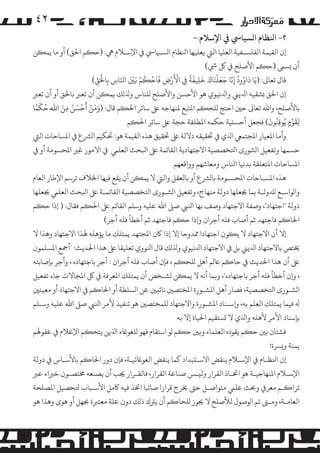 ‫۲٤‬
‫٢- اﻨﻟﻈﺎم ا�ﺴﻴﺎﻲﺳ ﻲﻓ اﻹﺳﻼم:-‬

‫إن اﻟﻘﻴﻤﺔ اﻟﻔﻠﺴـﻔﻴﺔ اﻟﻌﻠﻴﺎ اﻟﻲﺘ ﻳﻌﻠﻴﻬﺎ اﻨﻟﻈﺎم ا�ﺴـﻴﺎﻲﺳ ﻲﻓ اﻹﺳـﻼم ﻲﻫ: )ﺣ�ﻢ اﺤﻟﻖ( أو ﻣﺎ ﻳﻤ�ﻦ‬
‫أن �ﺴﻰﻤ )ﺣ�ﻢ اﻷﺻﻠﺢ ﻲﻓ ﻞﻛ ﻲﺷ(‬
‫َْ‬
‫َ ُ ُ َّ َ َ ْ َ َ َ َ ً‬
‫ْ َ ْ ُ ْ ََْ‬
‫ْ ّ‬
‫ﻗﺎل ﺗﻌﺎﻰﻟ: )ﻳَﺎ داوود إِﻧﺎ ﺟﻌﻠﻨﺎك ﺧﻠﻴﻔﺔ ِﻲﻓ اﻷرض ﻓﺎﺣ�ﻢ �ﻦﻴ اﻨﻟَﺎس ﺑِﺎﺤﻟَﻖ(‬
‫ِ‬
‫ّ ِ‬
‫ِ‬
‫ِ‬

‫إن اﺤﻟﻖ �ﺸﻘﻴﻪ اﺪﻟﻳﻲﻨ واﺪﻟﻧﻴﻮي ﻫﻮ اﻷﺣﺴﻦ واﻷﺻﻠﺢ �ﻠﻨﺎس وﺬﻟ�ﻚ ﻳﻤ�ﻦ أن ﺗﻌﺮﺒ ﺑﺎﺤﻟﻖ أو أن ﺗﻌﺮﺒ‬
‫ْ‬
‫ﺑﺎﻷﺻﻠﺢ، واﷲ ﺗﻌﺎﻰﻟ ﺣﻦﻴ اﺣﺘﺞ �ﻠﺤ�ﻢ اﻤﻟﺘﺒﻊ ﻤﻟﻨﻬﺎﺟﻪ ﻰﻠﻋ ﺳﺎﺋﺮ اﺤﻟ�ﻢ ﻗﺎل: )وﻣﻦ أَﺣﺴﻦ ﻣﻦ اﷲ َِّ ﺣﻜﻤً‬
‫ََ ْ ْ َ ُ ِ َ‬
‫ُ ﺎ‬
‫َ‬
‫َْ‬
‫ﻟﻘﻮمٍ ﻳُﻮﻗِﻨُﻮن( ﻓﺠﻌﻞ أﺣﺴ�ﻴﺔ ﺣﻜﻤﻪ اﻤﻟﻄﻠﻘﺔ ﺣﺠﺔ ﻰﻠﻋ ﺳﺎﺋﺮ اﺤﻟ�ﻢ‬
‫ِ‬
‫وأﻣﺎ اﻤﻟﻌﻴﺎر اﻤﻟﺠﺘﻤﻲﻌ اﺬﻟي ﻲﻓ ﺤﺗﻘﻴﻘﻪ دﻻﻟﺔ ﻰﻠﻋ ﺤﺗﻘﻴﻖ ﻫﺬه اﻟﻘﻴﻤﺔ ﻫﻮ: ﺤﺗﻜﻴﻢ ا�ﺮﺸع ﻲﻓ اﻤﻟﺴﺎﺣﺎت اﻟﻲﺘ‬

‫ﺣﺴﻤﻬﺎ وﺗﻔﻌﻴﻞ ا�ﺸﻮرى اﺘﻟﺨﺼﺼﻴﺔ اﻻﺟﺘﻬﺎدﻳﺔ اﻟﻘﺎﺋﻤﺔ ﻰﻠﻋ اﺒﻟﺤﺚ اﻟﻌﻠﻲﻤ ﻲﻓ اﻻ�ﻮر ﻏﺮﻴ اﻤﻟﺤﺴﻮﻣﺔ أو ﻲﻓ‬
‫اﻤﻟﺴﺎﺣﺎت اﻤﻟﺘﻌﻠﻘﺔ ﺑﺪﻧﻴﺎ اﻨﻟﺎس وﻣﻌﺎﺷﻬﻢ وواﻗﻌﻬﻢ‬
‫ﻫﺬه اﻤﻟﺴـﺎﺣﺎت اﻤﻟﺤﺴـﻮﻣﺔ ﺑﺎ�ﺮﺸع أو ﺑﺎﻟﻌﻘﻞ واﻟﻲﺘ ﻻ ﻳﻤ�ﻦ أن ﻳﻘﻊ ﻓﻴﻬﺎ اﺨﻟﻼف ﺗﺮﺳﻢ اﻹﻃﺎر اﻟﻌﺎم‬
‫وا�ﻮاﺳـﻊ �ﺪﻠوﻟـﺔ ﺑﻤﺎ ﺠﻳﻌﻠﻬﺎ دوﻟﺔ ﻣﻨﻬﺎج، وﺗﻔﻌﻴﻞ ا�ﺸـﻮرى اﺘﻟﺨﺼﺼﻴﺔ اﻟﻘﺎﺋﻤـﺔ ﻰﻠﻋ اﺒﻟﺤﺚ اﻟﻌﻠﻲﻤ ﺠﻳﻌﻠﻬﺎ‬
‫دوﻟﺔ "اﺟﺘﻬﺎد"، وﺻﻔﺔ اﻻﺟﺘﻬﺎد وﺻﻒ ﺑﻬﺎ اﻨﻟﻲﺒ ﺻﻰﻠ اﷲ ﻋﻠﻴﻪ وﺳﻠﻢ اﻟﻘﺎﺋﻢ ﻰﻠﻋ اﺤﻟ�ﻢ ﻓﻘﺎل: ) إذا ﺣ�ﻢ‬
‫اﺤﻟﺎ�ﻢ ﻓﺎﺟﺘﻬﺪ ﺛﻢ أﺻﺎب ﻓﻠﻪ أﺟﺮان و�ذا ﺣ�ﻢ ﻓﺎﺟﺘﻬﺪ ﺛﻢ أﺧﻄﺄ ﻓﻠﻪ أﺟﺮ(‬
‫إﻻ أن اﻻﺟﺘﻬﺎد ﻻ ﻳ�ﻮن اﺟﺘﻬﺎدا ﻤﻣﺪوﺣﺎ إﻻ إذا ﺎﻛن اﻤﻟﺠﺘﻬﺪ ﻳﻤﺘﻠﻚ ﻣﺎ ﻳﺆﻫﻠﻪ ﻬﻟﺬا اﻻﺟﺘﻬﺎد وﻫﺬا ﻻ‬
‫ﺨﻳﺘﺺ ﺑﺎﻻﺟﺘﻬﺎد اﺪﻟﻳﻲﻨ ﺑﻞ ﻲﻓ اﻻﺟﺘﻬﺎد اﺪﻟﻧﻴﻮي وﺬﻟ�ﻚ ﻗﺎل اﻨﻟﻮوي ﺗﻌﻠﻴﻘﺎ ﻰﻠﻋ ﻫﺬا اﺤﻟﺪﻳﺚ: "أﻤﺟﻊ اﻤﻟﺴﻠﻤﻮن‬
‫ﻰﻠﻋ أن ﻫﺬا اﺤﻟﺪﻳﺚ ﻲﻓ ﺣﺎ�ﻢ ﺎﻋ�ﻢ أﻫﻞ �ﻠﺤ�ﻢ ، ﻓﺈن أﺻﺎب ﻓﻠﻪ أﺟﺮان : أﺟﺮ ﺑﺎﺟﺘﻬﺎده ، وأﺟﺮ ﺑﺈﺻﺎﺑﺘﻪ‬
‫، و�ن أﺧﻄﺄ ﻓﻠﻪ أﺟﺮ ﺑﺎﺟﺘﻬﺎده"، و�ﻤﺎ أﻧﻪ ﻻ ﻳﻤ�ﻦ �ﺸـﺨﺺ أن ﻳﻤﺘﻠﻚ اﻤﻟﻌﺮﻓﺔ ﻲﻓ ﻞﻛ اﻤﻟﺠﺎﻻت ﺟﺎء ﺗﻔﻌﻴﻞ‬
‫ا�ﺸـﻮرى اﺘﻟﺨﺼﺼﻴﺔ، ﻓﺼﺎر أﻫﻞ اﻤﻟﺸـﻮرة اﻤﻟﺨﺘﺼﻦﻴ ﻧﺎﺋ�ﻦﻴ ﻋﻦ ا�ﺴﻠﻄﺔ أو اﺤﻟﺎ�ﻢ ﻲﻓ اﻻﺟﺘﻬﺎد أو ﻣﻌﻴ�ﻦﻴ‬
‫ﻪﻟ ﻓﻴﻤﺎ ﻳﻤﺘﻠﻚ اﻟﻌﻠﻢ ﺑﻪ، و�ﺳـﻨﺎد اﻤﻟﺸـﻮرة واﻻﺟﺘﻬﺎد �ﻠﻤﺨﺘﺼﻦﻴ ﻫﻮ ﺗﻨﻔﻴﺬ ﻷ�ﺮ اﻨﻟﻲﺒ ﺻﻰﻠ اﷲ ﻋﻠﻴﻪ وﺳـﻠﻢ‬
‫ﺑﺈﺳﻨﺎد اﻷ�ﺮ ﻷﻫﻠﻪ واﺬﻟي ﻻ �ﺴﺘﻘﻴﻢ اﺤﻟﻴﺎة إﻻ ﺑﻪ‬
‫ﻓﺸﺘﺎن ﺑﻦﻴ ﺣ�ﻢ ﻳﻘﻮده اﻟﻌﻠﻤﺎء و�ﻦﻴ ﺣ�ﻢ �ﻮ اﺳﺘﻘﺎم ﻓﻬﻮ �ﻠﻐﻮﺎﻏء اﺬﻟﻳﻦ ﻳﺘﺤ�ﻢ اﻹﻋﻼم ﻲﻓ ﻋﻘﻮﻬﻟﻢ‬
‫ﻳﻤﻨﺔ و�ﺮﺴة!‬
‫إن اﻨﻟﻈـﺎم ﻲﻓ اﻹﺳـﻼم ﻳﻨﻘﺾ اﻻﺳـ�ﺒﺪاد ﻛﻤﺎ ﻳﻨﻘﺾ اﻟﻐﻮﺎﻏﺋﻴـﺔ، ﻓﺈن دور اﺤﻟﺎ�ﻢ ﺑﺎﻷﺳـﺎس ﻲﻓ دوﻟﺔ‬
‫اﻹﺳـﻼم اﻤﻟﻨﻬﺎﺟﻴـﺔ ﻫﻮ اﺨﺗـﺎذ اﻟﻘﺮار وﻟ�ـﺲ ﺻﻨﺎﻋﺔ اﻟﻘﺮار، ﻓﺎﻟﻘـﺮار ﺠﻳﺐ أن ﻳﺼﻨﻌﻪ ﺨﻣﺘﺼـﻮن ﺧﺮﺒاء ﻋﺮﺒ‬
‫ﺗﺮا�ـﻢ ﻣﻌﺮ� وﺤﺑﺚ ﻋﻠﻲﻤ ﻣﺘﻮاﺻـﻞ ﺣﻰﺘ ﺨﻳﺮج ﻗﺮارا ﺻﺎﺋﺒﺎ اﺨﺗﺬ ﻓﻴﻪ ﺎﻛ�ﻞ اﻷﺳـﺒﺎب ﺘﻟﺤﺼﻴﻞ اﻤﻟﺼﻠﺤﺔ‬
‫اﻟﻌﺎﻣـﺔ، وﻣـﻰﺘ ﺗﻢ ا�ﻮﺻﻮل ﻟﻸﺻﻠﺢ ﻻ ﺠﻳﻮز �ﻠﺤﺎ�ﻢ أن ﻳﺮﺘك ذ�ﻚ دون ﻋﻠﺔ ﻣﻌﺘﺮﺒة ﺠﺑﻬﻞ أو ﻫﻮى وﻫﺬا ﻫﻮ‬

 