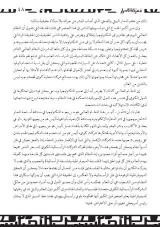 ‫۸٤‬
‫ذ�ﻚ ﻣﻦ �ﻢ اﺪﻟﻣﺎر اﺒﻟ�ﻲﺌ وا�ﺼﻲﺤ اﺬﻟي أﺻﺎب اﻟ�ﺮﺸ ﻣﻦ ﺟﺮاﺋﻪ ﺑﻼ ﻣﺒﺎﻻة ﺣﻘﻴﻘﻴﺔ ﺑﺬ�ﻚ!‬
‫و�ن ﻣـﻦ أ�ـﺮﺒ اﺨﻟـﺪع اﻟﻲﺘ ﺗﻢ �ﺴـﻮ�ﻘﻬﺎ �ﻠﻨﺎس ﻲﻓ ﻫﺬا اﻟﻌـﺮﺼ ﻲﻫ ﺗﻠﻚ اﺨﻟﺪﻋﺔ اﻟﻲﺘ ﺗﻘـﻮل أن اﻨﻟﻈﺎم‬
‫اﻟﻌﺎﻟﻲﻤ اﻴﻟﻮم ﻫﻮ ﻧﻈﺎم ﻳﺮﻰﻋ اﺘﻟﻜﻨﻮ�ﻮﺟﻴﺎ ﺑﺈﻃﻼق وﺤﻳﺮص ﻰﻠﻋ رﻓﺎﻫﻴﺔ اﻨﻟﺎس اﺤﻟﻘﻴﻘﻴﺔ، إن اﺤﻟﻘﻴﻘﺔ اﻤﻟﺮة اﻟﻲﺘ‬
‫ﺠﻳـﺐ أن ﻳﺪر�ﻬـﺎ ﻞﻛ ﺣـﺮ أن ﻫﺬا اﻨﻟﻈﺎم ﻻ ﻳﺮﻰﻋ ﻣـﻦ اﺘﻟﻜﻨﻮ�ﻮﺟﻴﺎ إﻻ ﻣﺎ ﺨﻳﺪم �ﺼﺎﺤﻟـﻪ، وأﻧﻪ ﺧﺼﻢ وﻋﺪو‬
‫ﺮﺷس ﺠﺗﺎه ﻞﻛ ﺗ�ﻨﻮ�ﻮﺟﻴﺎ وﺗﻄﻮر ﻳﻬﺪد ﺷـﺒﻜﺔ �ﺼﺎﺤﻟﻪ ﺣﻰﺘ و�ﻮ ﺎﻛن ﻧﺎﻓﻌﺎ �ﻠ�ﺮﺸ، إن اﻨﻟﻈﺎم اﻟﻌﺎﻟﻲﻤ اﻟﻘﺎﺋﻢ‬
‫ﻳﻌﻄـﻞ ﺑﺎﻟﻔﻌـﻞ ﻞﻛ اﻷﺤﺑﺎث اﻟﻲﺘ ﺗﺘﻠﻜﻢ ﻋﻦ اﻟﻄﺎﻗﺔ اﺒﻟﺪﻳﻠﺔ، إن اﺪﻟراﺳـﺎت اﻟﻌﻠﻤﻴـﺔ اﻟﻲﺘ ﺗﺪﻓﻊ ﺤﻧﻮ ﻃﺎﻗﺔ ﻏﺮﻴ‬
‫ﻧﻔﻄﻴﺔ - ﻰﻠﻋ ﺳ�ﻴﻞ اﻤﻟﺜﺎل - ﺎﻛﻟﻲﺘ ﺗﺘﺤﺪث ﻋﻦ ا�ﺴﻴﺎرات اﻬﻟﺠﻴﻨﺔ واﻟﻲﺘ ﻳﻤ�ﻦ أن ﻳﻘﻞ �ﺴﺒﺔ اﺳﺘﺨﺪام ا�ﻮﻗﻮد‬
‫اﻨﻟﻔﻄـﻲ ﻓﻴﻬـﺎ ﺑﺼﻮرة ﻛﺒﺮﻴة أو ﻳﻨﻌﺪم ﻳﺘﻢ ﻲﻓ أﻓﻀﻞ اﻹﺣﻮال ﺠﺗﺎﻫﻠﻬـﺎ أو ﻋﺪم اﻻﻫﺘﻤﺎم اﻷﻣﺜﻼ ﺑﻬﺎ أو ﺗﻌﻄﻴﻞ‬
‫ﺗﻘﺪﻣﻬﺎ ﻓﻀﻼ ﻋﻦ ﺤﻣﺎر�ﺘﻬﺎ أﺣﻴﺎﻧﺎ و�ﻮاﺟﻬﺘﻬﺎ ﻷن ذ�ﻚ ﻳﻬﺪد �ﺼﺎﻟﺢ ﺮﺷ�ت ﻧﻔﻄﻴﺔ ﻛﺮﺒى ﺤﺗ�ﻢ ﺟﺰء ﻟ�ﺲ‬
‫ﺑﺎﻟﻘﻠﻴﻞ ﻣﻦ اﻟﻌﺎ�ﻢ.‬
‫إن اﻨﻟﻈـﺎم اﻟﻌﺎﻟـﻲﻤ ﻛﺬ�ﻚ ﻻ ﺤﻳﺮص أﺑﺪا إﻰﻟ ﺗﻌﻤﻴﻢ اﺘﻟﻜﻨﻮ�ﻮﺟﻴﺎ و�ﺴـﻰﻌ ﺑ�ﻞ ﻗﻮﺗـﻪ إﻰﻟ اﺣﺘﺎﻜرﻫﺎ ﻲﻓ‬
‫اﺪﻟول ا�ﻜﺮﺒى ﻲﻛ ﺗﻀﻤﻦ ﻫﺬه اﺪﻟول اﻹ�ﺮﺒ�ﺎﻴﻟﺔ اﻤﻟﺘﺤﻜﻤﺔ ﻲﻓ ﻫﺬا اﻨﻟﻈﺎم ﺳـﻮﻗﺎ ﻣﻔﺘﻮﺣﺔ ﺗﺮوج ﻓﻴﻬﺎ ﻣﻨﺘﺠﺎﺗﻬﺎ‬
‫ﺪﻟى ا�ﺎﻜﺋﻨﺎت اﻻﺳﺘﻬﻼﻛﻴﺔ ﻲﻓ ﺑﺪﻠاﻧﻨﺎ اﻤﻟﺴﺘﻀﻌﻔﺔ.‬
‫ﻋﻠﻴـﻚ أن ﺗﺘﺄ�ـﻞ .. أﻟ�ـﺲ ﻫﺬا اﻨﻟﻈـﺎم اﻟﻌﺎﻟﻲﻤ ﻫﻮ ﻣـﻦ وﺟـﻪ اﺘﻟﻜﻨﻮ�ﻮﺟﻴﺎ ﻲﻓ ﺻﻨﺎﻋﺔ أﺳـﻠﺤﺔ اﺪﻟﻣﺎر‬
‫ا�ﺸﺎ�ﻞ، ووﺟﻬﻬﺎ ﻲﻓ �ﺮﺸ اﺪﻟﺎﻋرة اﻹ�ﻜﺮﺘوﻧﻴﺔ وﺻﻨﺎﻋﺔ اﻹﺑﺎﺣﻴﺔ ﺑﺄﻧﻮاﻋﻬﺎ، أﻟ�ﺲ ﻫﻮ ﻣﻦ وﺟﻬﻬﺎ �ﺰﺘ�ﻴﻒ ا�ﻮﻲﻋ‬
‫وﺧﻠـﻖ اﻷﺎﻛذﻳـﺐ و�ﺮﺸ ا�ﻮﻫﻢ و��ﺼـﺎق اﺘﻟﻬﻢ ا�ﺎﻜذﺑﺔ ﺑﺄﻋﺪاﺋـﻪ، ﺑﻞ أﻟ�ﺲ ﻫﻮ ﻣﻦ وﺟﻬﻬـﺎ ﻲﻓ ﺧﻠﻖ اﻷ�ﺮاض‬
‫واﻷو�ﺌﺔ ﻴﻟﻔﺘﺢ أﺳـﻮاﻗﺎ ﻷدو�ﺔ ﺤﺗﺘﻜﺮﻫﺎ ﺮﺷ�ت ﻛﺮﺒى، أﻟ�ﺲ ﻫﻮ ﻣﻦ اﺳـﺘﺨﺪم ﻫﺬه اﺘﻟﻜﻨﻮ�ﻮﺟﻴﺎ ﻬﻟﺪم ﺑﺪﻠان‬
‫ﻰﻠﻋ رؤوس ﺷـﻌﻮ�ﻬﺎ ﺧﺪﻣـﺔ �ﺮﺸ�ت اﻹﻋﻤﺎر واﻟﻲﺘ ﺗﺒﺪأ ﻲﻓ اﻹﻋﻤﺎر ﻣﻘﺎﺑـﻞ اﻨﻟﻔﻂ، إﻧﻨﺎ ﺑﺎﻟﻔﻌﻞ ﻧﻌ�ﺶ ﻲﻓ ﻇﻞ‬
‫أﺳـﻮآ ﻧﻈﺎم ﻳﻤ�ﻦ أن ﺤﻳ�ﻢ ﻫﺬه اﻷرض، ﻧﻈﺎم ﺤﺗﺮ�ﻪ ا�ﺮﺸ�ت ا�ﺮأﺳـﻤﺎﻴﻟﺔ ا�ﻜﺮﺒى ﻟ�ﺴـﺨﺮ اﻨﻟﺎس ﻤﺟﻴﻌﺎ‬
‫ﻋﺒﻴﺪا ﻣﻦ أﺟﻞ �ﺼﺎﻟﺢ أﻓﺮاد ﻣﻌﺪودﻳﻦ، إﻧﻪ اﻨﻟﻈﺎم اﺬﻟي ﻤﺟﻊ ﺑﻦﻴ ﻓﻠﻔﺴ�ﻦﻴ ﻓﺎﺳﺪﺗﻦﻴ ﻞﻛ ﻓﻠﺴﻔﺔ ﻣﻨﻬﻤﺎ ﻛﻔﻴﻠﺔ‬
‫ﺑﻬﺪم اﻟﻌﺎ�ﻢ وﻗﺘﻞ ﻞﻛ ﻗﻴﻢ اﺤﻟﻖ إﻧﻬﻤﺎ: )ﻓﻠﺴـﻔﺔ اﺪﻟﻳﻤﻮﻗﺮاﻃﻴﺔ وﻓﻠﺴـﻔﺔ ا�ﺮأﺳﻤﺎﻴﻟﺔ( واﻟﻌﺠﻴﺐ واﺬﻟي ﺠﻳﺐ ﻻ‬
‫ﻳﺪر�ـﻪ ا�ﻜﺜـﺮﻴ أن ﺑﺎﻓـﺮﺘاض ﻣﺜﺎﻴﻟـﺔ اﻟﻔﻠﺴـﻔﺘﻦﻴ ﻓﺈﻧـﻪ ﻣـﻦ اﻤﻟﺤـﺎل أن ﺠﻳﺘﻤﻌﺎ ﻣﻌـﺎ، ﻻ ﻳﻤ�ـﻦ أن ﺗﺘﺤﻘﻖ‬
‫اﺪﻟﻳﻤﻮﻗﺮاﻃﻴﺔ اﻤﻟﺰﻋﻮﻣﺔ ﻲﻓ ﻇﻞ ا�ﺮأﺳـﻤﺎﻴﻟﺔ، وﻻ اﻟﻌﻜﺲ، إن اﺤﻟﻘﻴﻘﺔ اﻤﻟﺮة اﻟﻲﺘ ﺠﻳﺐ أن ﻳﺪر�ﻬﺎ ﺳـﺎﻜرى ﻫﺬا‬
‫اﻨﻟﻈـﺎم ﻣـﻦ ا�ﺸـﻌﻮب ﻲﻫ أن اﻟﻌﺎ�ﻢ ﺤﻳﻜﻤـﻪ رأس اﻤﻟﺎل، وأن �ﺼـﺮﻴ اﺪﻟول ﻲﻓ ﻳﺪ أﻓـﺮاد ﻣﻌﺪودﻳﻦ ﻣﻦ ﻣﺎ�ﻲﻜ‬
‫ا�ـﺮﺸ�ت ا�ﺮأﺳـﻤﺎﻴﻟﺔ ا�ﻜﺮﺒى ﻣﺘﻌﺪدة اﺠﻟ�ﺴـﻴﺎت واﻟ�ﺸـﺎﻃﺎت، و�ن أ�ـﺮﺒ دول اﻟﻌﺎ�ﻢ واﻟـﻲﺘ ﺗﺪﻲﻋ رﺎﻋﻳﺘﻬﺎ‬
‫�ﺪﻠﻳﻤﻮﻗﺮاﻃﻴﺔ ﻳﻌﻠﻢ ا�ﺼﻐﺮﻴ ﻗﺒﻞ ا�ﻜﺒﺮﻴ أﻧﻬﺎ ﺤﻣﻜﻮﻣﺔ ﺑﻠﻮ� رأﺳـﻤﺎﻲﻟ ﻳﻬﻮدي ﺤﻳﺪد ﺧﻂ ا�ﺴـﺮﻴ اﺬﻟي ﻻ ﻳﻤﻠﻚ‬
‫رﺋ�ﺲ أ�ﺮ��ﻲ ﺗﻐﻴﺮﻴه أو ﺣﻰﺘ اﻻﻋﺮﺘاض ﻋﻠﻴﻪ!‬

 