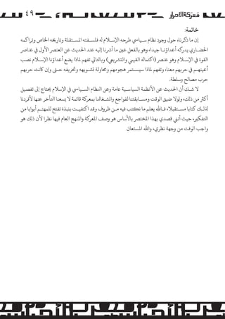 ‫۹٤‬
‫ﺧﺎﺗﻤﺔ:‬

‫إن ﻣﺎ ذﻛﺮﻧﺎه ﺣﻮل وﺟﻮد ﻧﻈﺎم ﺳـﻴﺎﻲﺳ ﻃﺮﺣﻪ اﻹﺳـﻼم ﻪﻟ ﻓﻠﺴـﻔﺘﻪ اﻤﻟﺴـﺘﻘﻠﺔ وﺗﺎرﺨﻳﻪ اﺨﻟﺎص وﺗﺮاﻛﻤﻪ‬
‫اﺤﻟﻀـﺎري ﻳﺪر�ﻪ أﻋﺪاؤﻧـﺎ ﺟﻴﺪا، وﻫﻮ ﺑﺎﻟﻔﻌﻞ ﻋﻦﻴ ﻣﺎ أﺮﺷﻧﺎ إﻴﻟﻪ ﻋﻨﺪ اﺤﻟﺪﻳﺚ ﻋﻦ اﻟﻌﻨﺮﺼ اﻷول ﻲﻓ ﻋﻨﺎﺮﺻ‬
‫اﻟﻘﻮة ﻲﻓ اﻹﺳـﻼم وﻫﻮ ﻋﻨﺮﺼ )اﻛﺘﻤﺎﻪﻟ اﻟﻘﻴﻲﻤ واﻟ�ﺮﺸ�ﻲﻌ( و�ﺎﺘﻟﺎﻲﻟ ﺗﻔﻬﻢ ﻤﻟﺎذا ﻳﻀﻊ أﻋﺪاؤﻧﺎ اﻹﺳـﻼم ﻧﺼﺐ‬
‫أﻋﻴﻨﻬـﻢ ﻲﻓ ﺣﺮ�ﻬﻢ ﻣﻌﻨﺎ، وﺗﻔﻬﻢ ﻤﻟﺎذا ﺳ�ﺴـﺘﻤﺮ ﻫﺠﻮﻣﻬﻢ وﺤﻣﺎوﻟﺔ �ﺸـﻮ�ﻬﻪ وﺤﺗﺮ�ﻔﻪ ﺣـﻰﺘ و�ن ﺎﻛﻧﺖ ﺣﺮ�ﻬﻢ‬
‫ﺣﺮب �ﺼﺎﻟﺢ وﺳﻠﻄﺔ.‬
‫ﻻ ﺷـﻚ أن اﺤﻟﺪﻳﺚ ﻋﻦ اﻷﻧﻈﻤﺔ ا�ﺴﻴﺎﺳـﻴﺔ ﺎﻋﻣﺔ وﻋﻦ اﻨﻟﻈﺎم ا�ﺴـﻴﺎﻲﺳ ﻲﻓ اﻹﺳﻼم ﺤﻳﺘﺎج إﻰﻟ ﺗﻔﺼﻴﻞ‬
‫أ�ﺮﺜ ﻣﻦ ذ�ﻚ، و�ﻮﻻ ﺿﻴﻖ ا�ﻮﻗﺖ و�ﺴـﺎﺑﻘﺘﻨﺎ ﻟﻔﻮاﺟﻊ وا�ﺸـﻐﺎﻨﻟﺎ ﺑﻤﻌﺮ�ﺔ ﻗﺎﺋﻤﺔ ﻻ �ﺴﻌﻨﺎ اﺘﻟﺄﺧﺮ ﻋﻨﻬﺎ ﻷﻓﺮدﻧﺎ‬
‫ﺬﻟ�ـﻚ ﻛﺘﺎﺑﺎ �ﺴـﺘﻘﺒﻼ، ﻓـﺎﷲ ﻳﻌﻠﻢ ﻣﺎ ﻧ�ﺘﺐ ﻓﻴﻪ ﻣـﻦ ﻇﺮوف وﻗﺪ اﻛﺘﻔﻴـﺖ ﺑ�ﺒﺬة ﺗﻔﺘﺢ �ﻠﻤﻬﺘـﻢ أﺑﻮاﺑﺎ ﻣﻦ‬
‫اﺘﻟﻔﻜﺮﻴ، ﺣﻴﺚ أﻧﻲﻨ ﻗﺼﺪي ﺑﻬﺬا اﻤﻟﺨﺘﺮﺼ ﺑﺎﻷﺳﺎس ﻫﻮ وﺻﻒ اﻤﻟﻌﺮ�ﺔ واﻤﻟﻨﻬﺞ اﻟﻌﺎم ﻓﻴﻬﺎ ﻧﻈﺮا ﻷن ذ�ﻚ ﻫﻮ‬
‫واﺟﺐ ا�ﻮﻗﺖ ﻣﻦ وﺟﻬﺔ ﻧﻈﺮي، واﷲ اﻤﻟﺴﺘﻌﺎن‬

 