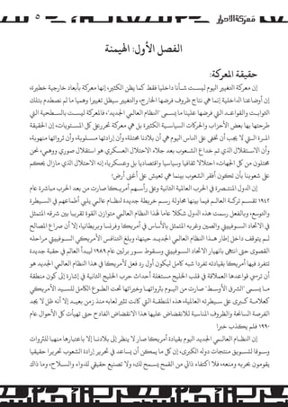 ‫٥‬

‫اﻟﻔﺼﻞ اﻷول: اﻬﻟﻴﻤﻨﺔ‬
‫ﺣﻘﻴﻘﺔ اﻤﻟﻌﺮ�ﺔ:‬

‫إن ﻣﻌﺮ�ﺔ اﺘﻟﻐﻴﺮﻴ اﻴﻟﻮم ﻟ�ﺴـﺖ ﺷـﺄﻧﺎ داﺧﻠﻴﺎ ﻓﻘﻂ ﻛﻤﺎ ﻳﻈﻦ ا�ﻜﺜﺮﻴ، إﻧﻬﺎ ﻣﻌﺮ�ﺔ ﺑﺄﺑﻌﺎد ﺧﺎرﺟﻴﺔ ﺧﻄﺮﻴة،‬
‫إن أوﺿﺎﻋﻨﺎ اﺪﻟاﺧﻠﻴﺔ إﻧﻤﺎ ﻲﻫ ﻧﺘﺎج ﻇﺮوف ﻓﺮﺿﻬﺎ اﺨﻟﺎرج، واﺘﻟﻐﻴﺮﻴ ﺳﻴﻈﻞ ﺗﻐﻴﺮﻴا وﻫﻤﻴﺎ ﻣﺎ �ﻢ ﻧﺼﻄﺪم ﺑﺘﻠﻚ‬
‫اﺜﻟﻮاﺑـﺖ واﻟﻘﻮاﻋـﺪ اﻟﻲﺘ ﻓﺮﺿﻬﺎ ﻋﻠﻴﻨﺎ ﻣﺎ �ﺴـﻰﻤ "اﻨﻟﻈﺎم اﻟﻌﺎﻟﻲﻤ اﺠﻟﺪﻳﺪ"، ﻓﺎﻤﻟﻌﺮ�ﺔ ﻟ�ﺴـﺖ ﺑﺎ�ﺴـﻄﺤﻴﺔ اﻟﻲﺘ‬
‫ﻃﺮﺣﺘﻬﺎ ﺑﻬﺎ ﺑﻌﺾ اﻷﺣﺰاب واﺤﻟﺮ�ت ا�ﺴﻴﺎﺳـﻴﺔ ا�ﻜﺜﺮﻴة ﺑﻞ ﻲﻫ ﻣﻌﺮ�ﺔ ﺤﺗﺮرﻰﻠﻋ ﻞﻛ اﻤﻟﺴـﺘﻮ�ﺎت، إن اﺤﻟﻘﻴﻘﺔ‬
‫اﻤﻟـﺮة اﻟـﻲﺘ ﻻ ﺠﻳﺐ أن ﺨﺗﻰﻔ ﻰﻠﻋ اﻨﻟﺎس اﻴﻟﻮم ﻲﻫ أن ﺑﻼدﻧﺎ ﺤﻣﺘﻠﺔ، وأن إرادﺗﻬﺎ �ﺴـﻠﻮ�ﺔ، وأن ﺛﺮواﺗﻬﺎ ﻣﻨﻬﻮ�ﺔ،‬
‫وأن اﻻﺳـﺘﻘﻼل اﺬﻟي ﺗﻢ ﺧﺪاع ا�ﺸـﻌﻮب ﺑﻌﺪ ﺟﻼء اﻻﺣﺘﻼل اﻟﻌﺴﻜﺮي ﻫﻮ اﺳﺘﻘﻼل ﺻﻮري ووﻫﻲﻤ، ﺤﻧﻦ‬
‫ﺤﻣﺘﻠﻮن ﻣﻦ ﻞﻛ اﺠﻟﻬﺎت، اﺣﺘﻼﻻ ﺛﻘﺎﻓﻴﺎ وﺳﻴﺎﺳﻴﺎ واﻗﺘﺼﺎدﻳﺎ ﺑﻞ وﻋﺴﻜﺮ�ﺎ، إﻧﻪ اﻻﺣﺘﻼل اﺬﻟي ﻣﺎزال ﺤﻳ�ﻢ‬
‫ﻰﻠﻋ ﺷﻌﻮ�ﻨﺎ ﺑﺄن ﺗ�ﻮن أﻓﻘﺮ ا�ﺸﻌﻮب ﺑ�ﻨﻤﺎ ﻲﻫ ﺗﻌ�ﺶ ﻰﻠﻋ أﻏﻰﻨ أرض!‬
‫إن اﺪﻟول اﻤﻟﻨﺘـﺮﺼة ﻲﻓ اﺤﻟﺮب اﻟﻌﺎﻤﻟﻴﺔ اﺜﻟﺎﻧﻴﺔ وﻰﻠﻋ رأﺳـﻬﻢ أ�ﺮ�ـ�ﺎ ﺻﺎرت ﻣﻦ ﺑﻌﺪ اﺤﻟﺮب ﻣﺒﺎﺮﺷة ﺎﻋم‬
‫٢٤٩١ ﺗﻘﺴـﻢ ﺗﺮ�ـﺔ اﻟﻌﺎ�ـﻢ ﻓﻴﻤﺎ ﺑ�ﻨﻬﺎ ﺤﻣﺎوﻟﺔ رﺳـﻢ ﺧﺮ�ﻄﺔ ﺟﺪﻳﺪة ﻨﻟﻈـﺎم ﺎﻋﻟﻲﻤ ﻳﻠﻲﺒ أﻃﻤﺎﻋﻬﻢ ﻲﻓ ا�ﺴـﻴﻄﺮة‬
‫واﺘﻟﻮﺳﻊ، و�ﺎﻟﻔﻌﻞ رﺳﻤﺖ ﻫﺬه اﺪﻟول ﺷﻜﻼ ﺎﻋﻣﺎ ﻬﻟﺬا اﻨﻟﻈﺎم اﻟﻌﺎﻟﻲﻤ ﻣﺘﻮازن اﻟﻘﻮة ﺗﻘﺮ�ﺒﺎ ﺑﻦﻴ ﺮﺷﻗﻪ اﻤﻟﺘﻤﺜﻞ‬
‫ﻲﻓ اﻻﺤﺗﺎد ا�ﺴـﻮﻓﻴ�ﻲﺘ وا�ﺼﻦﻴ وﻏﺮ�ﻪ اﻤﻟﺘﻤﺜﻞ ﺑﺎﻷﺳﺎس ﻲﻓ أ�ﺮ��ﺎ وﻓﺮ�ﺴﺎ و�ﺮ�ﻄﺎﻧﻴﺎ، إﻻ أن ﺮﺻاع اﻤﻟﺼﺎﻟﺢ‬
‫�ـﻢ ﻳﺘﻮﻗﻒ داﺧﻞ إﻃﺎر ﻫـﺬا اﻨﻟﻈﺎم اﻟﻌﺎﻟﻲﻤ اﺠﻟﺪﻳـﺪ ﺣﻴﻨﻬﺎ، و�ﻠﻎ اﺘﻟﻨﺎﻓﺲ اﻷ�ﺮ��ﻲ ا�ﺴـﻮﻓﻴ�ﻲﺘ �ﺮاﺣﻠﻪ‬
‫اﻟﻘﺼﻮى ﺣﻰﺘ اﻧﺘﻰﻬ ﺑﺎﻧﻬﻴﺎر اﻻﺤﺗﺎد ا�ﺴـﻮﻓﻴ�ﻲﺘ وﺳـﻘﻮط ﺳـﻮر ﺑﺮﻟﻦﻴ ﺎﻋم ٩٨٩١ ﻴﻟﺒﺪأ اﻟﻌﺎ�ﻢ ﻲﻓ ﺣﻘﺒﺔ ﺟﺪﻳﺪة‬
‫ﺗﺘﻔﺮد ﻓﻴﻬﺎ أ�ﺮ��ﺎ ﺑﻘﻴﺎدﺗﻪ ﺗﻔﺮدا ﺷﺒﻪ ﺎﻛ�ﻞ ﻴﻟﻜﻮن أول رد ﻓﻌﻞ ﻷ�ﺮ��ﺎ ﻲﻓ ﻫﺬا اﻨﻟﻈﺎم اﻟﻌﺎﻟﻲﻤ اﺠﻟﺪﻳﺪ ﻫﻮ‬
‫أن ﺗﺮﻲﺳ ﻗﻮاﻋﺪﻫﺎ اﻟﻌﻤﻼﻗﺔ ﻲﻓ ﻗﻠﺐ اﺨﻟﻠﻴﺞ �ﺴﺘﻐﻠﺔ أﺣﺪاث ﺣﺮب اﺨﻟﻠﻴﺞ اﺜﻟﺎﻧﻴﺔ ﻲﻓ إﺷﺎرة إﻰﻟ ﻛﻮن ﻣﻨﻄﻘﺔ‬
‫ﻣـﺎ �ﺴـﻰﻤ "ا�ﺮﺸق اﻷوﺳـﻂ" ﺻﺎرت ﻣﻦ اﻴﻟـﻮم ﺑﺮﺜواﺗﻬـﺎ وﺧﺮﻴاﺗﻬﺎ ﺤﺗﺖ اﻟﻄـﻮع ا�ﺎﻜ�ﻞ �ﻠﺴـﻴﺪ اﻷ�ﺮ��ﻲ‬
‫ﻛﻌﻼﻣـﺔ ﻛـﺮﺒى ﻰﻠﻋ ﺳـﻴﻄﺮﺗﻪ اﻟﻌﺎﻤﻟﻴﺔ، ﻫﺬه اﻤﻟﻨﻄﻘـﺔ اﻟﻲﺘ ﺎﻛﻧﺖ ﺗ�ﺮﻴ ﻟﻌﺎﺑﻪ ﻣﻨﺬ زﻣﻦ ﺑﻌﻴـﺪ إﻻ أﻧﻪ ﻇﻞ ﻻ ﺠﻳﺪ‬
‫اﻟﻔﺮﺻﺔ ا�ﺴﺎﺤﻧﺔ واﻟﻈﺮوف اﻤﻟﻨﺎﺳﺒﺔ ﻟﻼﻧﻘﻀﺎض ﻋﻠﻴﻬﺎ ﻫﺬا اﻻﻧﻘﻀﺎض اﻟﻔﺎدح ﺣﻰﺘ ﺗﻬﻴﺄت ﻞﻛ اﻷﺣﻮال ﺎﻋم‬
‫٠٩٩١ ﻓﻠﻢ ﻳ�ﺬب ﺧﺮﺒا‬
‫إن اﻨﻟﻈـﺎم اﻟﻌﺎﻟـﻲﻤ اﺠﻟﺪﻳﺪ اﻴﻟﻮم ﺑﻘﻴﺎدة أ�ﺮ��ﺎ ﺻﺎر ﻻ ﻳﻨﻈﺮ إﻰﻟ ﺑﻼدﻧـﺎ إﻻ ﺑﺎﻋﺘﺒﺎرﻫﺎ ﻣﻨﻬﺒﺎ �ﻠﺮﺜوات‬
‫وﺳـﻮﻗﺎ ﻟ�ﺴـﻮ�ﻖ ﻣﻨﺘﺠﺎت دوﻪﻟ ا�ﻜﺮﺒى، إن ﻞﻛ ﻣﺎ ﻳﻤ�ﻦ أن �ﺴﺎﻋﺪ ﻲﻓ ﺤﺗﺮ�ﺮ إرادة ا�ﺸﻌﻮب ﺤﺗﺮ�ﺮا ﺣﻘﻴﻘﻴﺎ‬
‫ﻳﻘﻮ�ﻮن ﺤﺑﺮ�ﻪ وﻣﻨﻌﻪ، ﻓﻼ اﻛﺘﻔﺎء ذاﻲﺗ ﻣﻦ اﻟﻘﻤﺢ �ﺴـﻤﺢ �ﻚ، وﻻ ﺗﺼﻨﻴﻊ ﺣﻘﻴﻲﻘ �ﺪﻠواء وا�ﺴـﻼح، وﻣﺎ ذاك‬

 