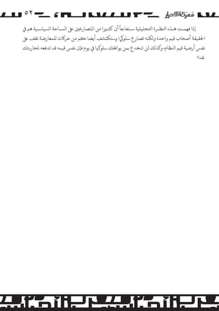 ‫۲٥‬
‫إذا ﻓﻬﻤـﺖ ﻫـﺬه اﻨﻟﻈـﺮة اﺘﻟﺤﻠﻴﻠﻴﺔ ﺳـﺘﻔﺎﺟﺄ أن ﻛﺜـﺮﻴا ﻣﻦ اﻤﻟﺘﺼﺎرﻋﻦﻴ ﻰﻠﻋ ا�ﺴـﺎﺣﺔ ا�ﺴﻴﺎﺳـﻴﺔ ﻫﻢ ﻲﻓ‬
‫اﺤﻟﻘﻴﻘﺔ أﺻﺤﺎب ﻗﻴﻢ واﺣﺪة و�ﻜﻨﻪ ﺗﺼﺎرع ﺳﻠﻮﻲﻛ! وﺳﺘﻜ�ﺸﻒ أﻳﻀﺎ �ﻢ ﻣﻦ ﺣﺮ�ت �ﻠﻤﻌﺎرﺿﺔ ﺗﻘﻒ ﻰﻠﻋ‬
‫ﻧﻔﺲ أرﺿﻴﺔ ﻗﻴﻢ اﻨﻟﻈﺎم، و�ﺬ�ﻚ ﻟﻦ ﺗﻨﺨﺪع ﺑﻤﻦ ﻳﻮاﻓﻘﻚ ﺳﻠﻮ�ﻴﺎ ﻲﻓ ﻳﻮم ﻓﺈن ﻧﻔﺲ ﻗﻴﻤﻪ ﻗﺪ ﺗﺪﻓﻌﻪ ﻤﻟﺤﺎر�ﺘﻚ‬
‫ﻏﺪا!‬

 