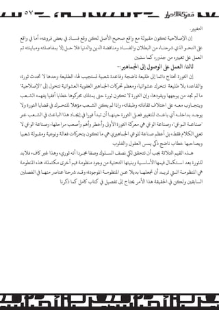 ‫۷٥‬
‫اﺘﻟﻐﻴﺮﻴ.‬
‫إن اﻹﺻﻼﺣﻴﺔ ﺗ�ﻮن ﻣﻘﺒﻮﻟﺔ ﻣﻊ واﻗﻊ ﺻﺤﻴﺢ اﻷﺻﻞ ﻟ�ﻦ وﻗﻊ ﻓﺴـﺎد ﻲﻓ ﺑﻌﺾ ﻓﺮوﻋﻪ، أﻣﺎ ﻲﻓ واﻗﻊ‬
‫ﻰﻠﻋ اﻨﻟﺤـﻮ اﺬﻟي ﺮﺷﺣﻨـﺎه ﻣﻦ اﺒﻟﻄﻼن واﻟﻔﺴـﺎد وﻣﻨﺎﻗﻀﺔ اﺪﻟﻳﻦ واﺪﻟﻧﻴﺎ ﻓﻼ ﺣـﻞ إﻻ ﺑﻤﻔﺎﺻﻠﺘﻪ وﻣﺒﺎﻳ�ﺘﻪ ﺛﻢ‬
‫اﻟﻌﻤﻞ ﻰﻠﻋ ﺗﻐﻴﺮﻴه ﻣﻦ ﺟﺬوره ﻛﻤﺎ ﺳ�ﺒﻦﻴ‬

‫ﺛﺎﺜﻟﺎ: اﻟﻌﻤﻞ ﻰﻠﻋ ا�ﻮﺻﻮل إﻰﻟ اﺠﻟﻤﺎﻫﺮﻴ:-‬

‫إن اﺜﻟﻮرة ﺤﺗﺘﺎج داﺋﻤﺎ إﻰﻟ ﻃﻠﻴﻌﺔ ﻧﺎﺿﺠﺔ وﻗﺎﻋﺪة ﺷﻌﺒﻴﺔ �ﺴﺘﺠﻴﺐ ﻬﻟﺎ، اﻟﻄﻠﻴﻌﺔ وﺣﺪﻫﺎ ﻻ ﺤﺗﺪث ﺛﻮرة،‬
‫واﻟﻘﺎﻋﺪة ﺑﻼ ﻃﻠﻴﻌﺔ ﺗﺘﺤﺮك ﻋﺸﻮاﺋﻴﺎ، وﻣﻌﻈﻢ ﺤﺗﺮ�ت اﺠﻟﻤﺎﻫﺮﻴ اﻟﻌﻔﻮ�ﺔ اﻟﻌﺸﻮاﺋﻴﺔ ﺗﺘﺤﻮل إﻰﻟ "اﻹﺻﻼﺣﻴﺔ"‬
‫ﻣﺎ �ﻢ ﺠﺗﺪ ﻣﻦ ﻳﻮﺟﻬﻬﺎ و�ﻘﻮدﻫﺎ، و�ن اﺜﻟﻮرة ﻻ ﺗ�ﻮن ﺛﻮرة ﺣﻰﺘ ﻳﻤﺘﻠﻚ ﺤﻣﺮ�ﻮﻫﺎ ﺧﻄﺎﺑﺎ أﻓﻘﻴﺎ ﻳﻔﻬﻤﻪ ا�ﺸـﻌﺐ‬
‫و�ﺘﺠـﺎوب ﻣﻌـﻪ ﻰﻠﻋ اﺧﺘﻼف ﺛﻘﺎﻓﺎﺗﻪ وﻃﺒﻘﺎﺗﻪ، و�ذا �ﻢ ﻳ�ﻦ ا�ﺸـﻌﺐ �ﺆﻫﻼ �ﻠﺘﺤـﺮك ﻲﻓ ﻗﻀﺎﻳﺎ اﺜﻟﻮرة وﻻ‬
‫ﻳﻮﺟـﺪ ﺑﺪاﺧﻠـﻪ أي ﺑﺎﻋـﺚ �ﻠﺘﻐﻴﺮﻴ ﻓﻌـﻰﻠ اﺜﻟﻮرة ﺣﻴﻨﻬـﺎ أن ﺗﺒﺪأ ﻓﻮرا ﻲﻓ إﺠﻳـﺎد ﻫﺬا اﺒﻟﺎﻋﺚ ﻲﻓ ا�ﺸـﻌﺐ ﻋﺮﺒ‬
‫"ﺻﻨﺎﻋـﺔ ا�ـﻮﻲﻋ"، وﺻﻨﺎﻋﺔ ا�ﻮﻲﻋ ﻲﻫ ﻣﻌﺮ�ﺔ اﺜﻟﻮرة اﻷو� وأﺧﻄﺮ وأﻫﻢ وأﺻﻌﺐ �ﺮاﺣﻠﻬﺎ، وﺻﻨﺎﻋﺔ ا�ﻮﻲﻋ ﻻ‬
‫ﺗﻌﻲﻨ ا�ﻜﻼم ﻓﻘﻂ، ﺑﻞ أﻋﻈﻢ ﺻﻨﺎﻋﺔ �ﻠﻮﻲﻋ اﺠﻟﻤﺎﻫﺮﻴي ﻲﻫ ﻣﺎ ﺗ�ﻮن ﺑﺘﺤﺮ�ت ﻓﻌﺎﻟﺔ وﻧﻮﻋﻴﺔ وﻣﻘﺒﻮﻟﺔ ﺷﻌﺒﻴﺎ‬
‫و�ﺼﺎﺣﺒﻬﺎ ﺧﻄﺎب ﻧﺎﺿﺞ ذﻲﻛ ﻳﻤﺲ اﻟﻌﻘﻮل واﻟﻘﻠﻮب‬
‫ﻫـﺬه اﻟﻘﻴﻢ اﺜﻟﻼﺛﺔ ﺠﻳﺐ أن ﺗﺘﺤﻘﻖ �ﻲﻜ ﻧﺼﻒ ا�ﺴـﻠﻮك وﺻﻔﺎ ﺠﻣـﺮدا أﻧﻪ ﺛﻮري، وﻫﺬا ﻏﺮﻴ ﺎﻛف، ﻓﻼﺑﺪ‬
‫�ﻠﺜﻮرة ﺑﻌﺪ اﺳـﺘﻜﻤﺎل ﻗﻴﻤﻬﺎ اﻷﺳﺎﺳـﻴﺔ و��ﻴﺘﻬﺎ اﺘﻟﺤﺘﻴﺔ ﻣﻦ وﺟﻮد ﻣﻨﻈﻮﻣﺔ ﻗﻴﻢ أﺧﺮى �ﻜﺘﻤﻠﺔ، ﻫﺬه اﻤﻟﻨﻄﻮﻣﺔ‬
‫ﻲﻫ اﻤﻟﻨﻈﻮﻣـﺔ اﻟـﻲﺘ ﺗﺮ�ـﺪ أن ﺠﺗﻌﻠﻬـﺎ ﺑﺪﻳﻼ ﻋـﻦ اﻤﻟﻨﻈﻮﻣـﺔ اﻤﻟﻮﺟﻮدة، وﻗـﺪ ﺮﺷﺣﻨﺎ ﻋﻨﺎﺮﺻ ﻣﻨﻬـﺎ ﻲﻓ اﻟﻔﺼﻠﻦﻴ‬
‫ا�ﺴﺎﺑﻘﻦﻴ وﻟ�ﻦ ﻲﻓ اﺤﻟﻘﻴﻘﺔ ﻫﺬا اﻷ�ﺮ ﺤﻳﺘﺎج إﻰﻟ ﺗﻔﺼﻴﻞ ﻲﻓ ﻛﺘﺎب ﺎﻛ�ﻞ ﻛﻤﺎ ذﻛﺮﻧﺎ‬

 