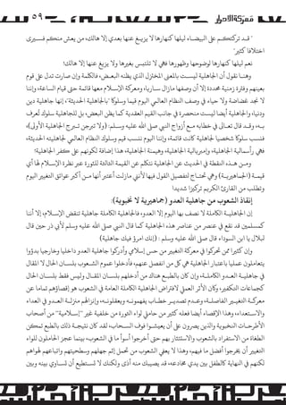 ‫۹٥‬
‫" ﻗـﺪ ﺗﺮ�ﺘ�ـﻢ ﻰﻠﻋ اﺒﻟﻴﻀـﺎء ﻴﻟﻠﻬﺎ ﻛﻨﻬﺎرﻫﺎ ﻻ ﻳﺰ�ـﻎ ﻋﻨﻬﺎ ﺑﻌﺪي إﻻ ﻫﺎ�ﻚ، ﻣﻦ ﻳﻌﺶ ﻣﻨ�ﻢ ﻓﺴـﺮﻴى‬
‫اﺧﺘﻼﻓﺎ ﻛﺜﺮﻴ"‬
‫ﻧﻌﻢ ﻴﻟﻠﻬﺎ ﻛﻨﻬﺎرﻫﺎ �ﻮﺿﻮﺣﻬﺎ وﻇﻬﻮرﻫﺎ ﻓﻲﻬ ﻻ ﺗﻠﺘ�ﺲ ﺑﻐﺮﻴﻫﺎ وﻻ ﻳﺰ�ﻎ ﻋﻨﻬﺎ إﻻ ﻫﺎ�ﻚ!‬
‫وﻫﻨـﺎ ﻧﻘﻮل أن اﺠﻟﺎﻫﻠﻴﺔ ﻟ�ﺴـﺖ ﺑﺎﻤﻟﻌﻰﻨ اﻤﻟﺨﺰﺘل اﺬﻟي ﻳﻈﻨﻪ اﺒﻟﻌـﺾ، ﻓﺎ�ﻠﻜﻤﺔ و�ن ﺻﺎرت ﺗﺪل ﻰﻠﻋ ﻗﻮم‬
‫ﺑﻌﻴﻨﻬﻢ وﻓﺮﺘة زﻣﻨﻴﺔ ﺤﻣﺪدة إﻻ أن وﺻﻔﻬﺎ ﻣﺎزال ﺳـﺎر�ﺎ، وﻣﻌﺮ�ﺔ اﻹﺳـﻼم ﻣﻌﻬﺎ ﻗﺎﺋﻤﺔ ﺣﻰﺘ ﻗﻴﺎم ا�ﺴﺎﻋﺔ، و�ﻧﻨﺎ‬
‫ﻻ ﺠﻧﺪ ﻏﻀﺎﺿﺔ وﻻ ﺣﻴﺎء ﻲﻓ وﺻﻒ اﻨﻟﻈﺎم اﻟﻌﺎﻟﻲﻤ اﻴﻟﻮم ﻗﻴﻤﺎ وﺳﻠﻮ� "ﺑﺎﺠﻟﺎﻫﻠﻴﺔ اﺤﻟﺪﻳﺜﺔ"، إﻧﻬﺎ ﺟﺎﻫﻠﻴﺔ دﻳﻦ‬
‫ُ‬
‫ودﻧﻴﺎ، واﺠﻟﺎﻫﻠﻴﺔ أﻳﻀﺎ ﻟ�ﺴﺖ ﻣﻨﺤﺮﺼة ﻲﻓ ﺟﺎﻧﺐ اﻟﻘﻴﻢ اﻟﻌﻘﺪﻳﺔ ﻛﻤﺎ ﻳﻈﻦ اﺒﻟﻌﺾ، ﺑﻞ �ﻠﺠﺎﻫﻠﻴﺔ ﺳﻠﻮك ﺗﻌﺮف‬
‫ﺑـﻪ، وﻗـﺪ ﻗﺎل ﺗﻌـﺎﻰﻟ ﻲﻓ ﺧﻄﺎﺑﻪ ﻣـﻊ أزواج اﻨﻟﻲﺒ ﺻﻰﻠ اﷲ ﻋﻠﻴﻪ وﺳـﻠﻢ: )وﻻ ﺗﺮﺒﺟﻦ ﺗـﺮﺒج اﺠﻟﺎﻫﻠﻴﺔ اﻷو�(،‬
‫ﻓ�ﺴﺐ ﺳﻠﻮ� ﺷﺨﺼﻴﺎ ﺠﻟﺎﻫﻠﻴﺔ ﺎﻛﻧﺖ ﻗﺎﺋﻤﺔ، و�ﻧﻨﺎ اﻴﻟﻮم ﻧ�ﺴﺐ ﻗﻴﻢ وﺳﻠﻮك اﻨﻟﻈﺎم اﻟﻌﺎﻟﻲﻤ ﺠﻟﺎﻫﻠﻴﺘﻪ اﺤﻟﺪﻳﺜﺔ،‬
‫ﻓﻲﻬ رأﺳﻤﺎﻴﻟﺔ اﺠﻟﺎﻫﻠﻴﺔ، و��ﺮﺒ�ﺎﻴﻟﺔ اﺠﻟﺎﻫﻠﻴﺔ، وﻫﻴﻤﻨﺔ اﺠﻟﺎﻫﻠﻴﺔ، ﻫﺬا إﺿﺎﻓﺔ �ﻜﻮﻧﻬﻢ ﻰﻠﻋ �ﻔﺮ اﺠﻟﺎﻫﻠﻴﺔ!‬
‫وﻣـﻦ ﻫـﺬه اﻨﻟﻘﻄﺔ ﻲﻓ اﺤﻟﺪﻳﺚ ﻋﻦ اﺠﻟﺎﻫﻠﻴﺔ ﻧﺘﻠﻜﻢ ﻋﻦ اﻟﻘﻴﻤﺔ اﺜﻟﺎﺜﻟﺔ �ﻠﺜﻮرة ﻋﺮﺒ ﻧﻈﺮة اﻹﺳـﻼم ﻬﻟﺎ أي‬
‫ﻗﻴﻤـﺔ )اﺠﻟﻤﺎﻫﺮﻴ�ـﺔ( وﻲﻫ ﺤﺗﺘـﺎج ﺘﻟﻔﺼﻴﻞ اﻟﻘﻮل ﻓﻴﻬﺎ ﻷﻧﻲﻨ ﻣﺎزﻟﺖ أﻋﺘﺮﺒ أﻧﻬﺎ ﻣـﻦ أ�ﺮﺒ ﻋﻮاﺋﻖ اﺘﻟﻐﻴﺮﻴ اﻴﻟﻮم‬
‫وﺗﻄﻠﺐ ﻣﻦ اﻟﻘﺎرئ ا�ﻜﺮ�ﻢ ﺗﺮ�ﺰﻴا ﺷﺪﻳﺪا‬

‫إﻧﻘﺎذ ا�ﺸﻌﻮب ﻣﻦ ﺟﺎﻫﻠﻴﺔ اﻟﻌﺪو )ﻤﺟﺎﻫﺮﻴ�ﺔ ﻻ ﺨﻧﺒﻮ�ﺔ(:‬

‫إن اﺠﻟﺎﻫﻠﻴـﺔ ا�ﺎﻜ�ﻠﺔ ﻻ ﻧﺼﻒ ﺑﻬﺎ اﻴﻟﻮم إﻻ اﻟﻌﺪو، ﻓﺎﺠﻟﺎﻫﻠﻴﺔ ا�ﺎﻜ�ﻠﺔ ﺟﺎﻫﻠﻴﺔ ﺗﻨﻘﺾ اﻹﺳـﻼم، إﻻ أﻧﻨﺎ‬
‫ﻛﻤﺴﻠﻤﻦﻴ ﻗﺪ ﻧﻘﻊ ﻲﻓ ﻋﻨﺮﺼ ﻣﻦ ﻋﻨﺎﺮﺻ ﻫﺬه اﺠﻟﺎﻫﻠﻴﺔ ﻛﻤﺎ ﻗﺎل اﻨﻟﻲﺒ ﺻﻰﻠ اﷲ ﻋﻠﻴﻪ وﺳﻠﻢ ﻷﻲﺑ ذر ﺣﻦﻴ ﻗﺎل‬
‫ﺒﻟﻼل ﻳﺎ اﺑﻦ ا�ﺴﻮداء ﻗﺎل ﺻﻰﻠ اﷲ ﻋﻠﻴﻪ وﺳﻠﻢ : )إﻧﻚ ا�ﺮؤ ﻓﻴﻚ ﺟﺎﻫﻠﻴﺔ(‬
‫و�ن ﻛﺜﺮﻴا ﻤﻣﻦ ﺤﺗﺮ�ﻮا ﻲﻓ ﻣﻌﺮ�ﺔ اﺘﻟﻐﻴﺮﻴ ﻣﻦ ﺣﺲ إﺳﻼﻲﻣ وأدر�ﻮا ﺟﺎﻫﻠﻴﺔ اﻟﻌﺪو داﺧﻠﻴﺎ وﺧﺎرﺟﻴﺎ ﺑﺪؤوا‬
‫ﻳﺘﻌﺎ�ﻠﻮن ﻋﻤﻠﻴﺎ ﺑﺎﻋﺘﺒﺎر اﺠﻟﺎﻫﻠﻴﺔ ﻲﻫ ﻞﻛ ﻣﻦ اﻧﻔﺼﻞ ﻋﻨﻬﻢ، ﻓﺄدﺧﻠﻮا ﻋﻤﻮم ا�ﺸـﻌﻮب ﺑﻠﺴـﺎن اﺤﻟﺎل ﻻ اﻤﻟﻘﺎل‬
‫ﻲﻓ ﺟﺎﻫﻠﻴـﺔ اﻟﻌـﺪو ا�ﺎﻜ�ﻠـﺔ، و�ن ﺎﻛن ﺑﺎﻟﻄﺒـﻊ ﻫﻨﺎك ﻣﻦ أدﺧﻠﻬﻢ ﺑﻠﺴـﺎن اﻤﻟﻘـﺎل وﻟ�ﺲ ﻓﻘﻂ ﺑﻠﺴـﺎن اﺤﻟﺎل‬
‫ﻛﺠﻤﺎﺎﻋت اﺘﻟﻜﻔﺮﻴ، و�ن اﻷﺛﺮ اﻟﻌﻤﻲﻠ ﻻﻓﺮﺘاض اﺠﻟﺎﻫﻠﻴﺔ ا�ﺎﻜ�ﻠﺔ اﻟﻌﺎﻣﺔ ﻲﻓ ا�ﺸﻌﻮب ﻫﻮ إﻗﺼﺎؤﻫﻢ ﺗﻤﺎﻣﺎ ﻋﻦ‬
‫ﻣﻌﺮ�ـﺔ اﺘﻟﻐﻴـﺮﻴ اﻟﻔﺎﺻﻠـﺔ، وﻋـﺪم ﺗﺼﺪﻳـﺮ ﺧﻄـﺎب ﻳﻔﻬﻤﻮﻧـﻪ و�ﻌﻘﻠﻮﻧـﻪ، و�ﻧﺰاﻬﻟﻢ �ﺰﻨﻟـﺔ اﻟﻌـﺪو ﻲﻓ اﻟﻌﺪاء‬
‫واﻻﺳـﺘﻌﺪاء، وﻫﺬا اﻹﻗﺼﺎء أﻳﻀﺎ ﻓﻌﻠﻪ ﻛﺜﺮﻴ ﻣﻦ ﺣﺎ�ﻲﻠ �ﻮاء اﺜﻟﻮرة ﻣﻦ ﺧﻠﻔﻴﺔ ﻏﺮﻴ ""إﺳـﻼﻣﻴﺔ"" ﻣﻦ أﺻﺤﺎب‬
‫اﻷﻃﺮﺣـﺎت اﻨﻟﺨﺒﻮ�ﺔ واﺬﻟﻳﻦ ﻳﺮﺼون ﻰﻠﻋ أن ﻳﻌ�ﺸـﻮا ﻓﻮف ا�ﺴـﺤﺎب، ﻟﻘﺪ ﺎﻛن ﻧ�ﻴﺠـﺔ ذ�ﻚ ﺑﺎﻟﻄﺒﻊ ﺗﻤ�ﻦ‬
‫اﻟﻄﻐﺎة ﻣﻦ اﻻﺳﺘﻔﺮاد ﺑﺎ�ﺸﻌﻮب واﻻﺳ�ﺌﺜﺎر ﺑﻬﻢ ﺣﻰﺘ أﺧﺮﺟﻮا أﺳﻮأ ﻣﺎ ﻲﻓ ا�ﺸﻌﻮب، ﺑ�ﻨﻤﺎ ﻋﺠﺰ اﺤﻟﺎ�ﻠﻮن �ﻠﻮاء‬
‫اﺘﻟﻐﻴﺮﻴ أن ﺨﻳﺮﺟﻮا أﻓﻀﻞ ﻣﺎ ﻓﻴﻬﻢ، وﻫﺬا ﻻ ﻳﻌﻲﻔ ا�ﺸﻌﻮب ﻣﻦ ﺤﺗﻤﻞ إﺛﻢ ﺟﻬﻠﻬﻢ وﺳﻄﺤﻴﺘﻬﻢ واﺗﺒﺎﻋﻬﻢ ﻬﻟﻮاﻫﻢ‬
‫�ﻜﻨﻬﻢ ﻲﻓ اﻨﻟﻬﺎﻳﺔ ﺎﻛﻟﻄﻔﻞ ﺑﻦﻴ ﻳﺪي ﺨﻣﺎدﻋﻪ، ﻗﺪ ﻳﺼﻴﺒﻚ ﻣﻨﻪ أذى و�ﻜﻨﻚ ﻻ �ﺴـﺘﻄﻴﻊ أن �ﺴـﺎوي ﺑ�ﻨﻪ و�ﻦﻴ‬

 