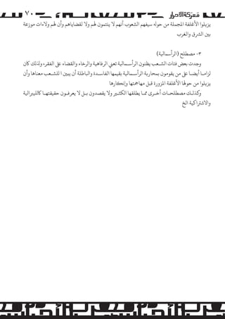 ‫۰۷‬

‫ﻳﺰ�ﻠﻮا اﻷﻏﻠﻔﺔ اﻤﻟﺠﻤﻠﺔ ﻣﻦ ﺣﻮﻪﻟ ﺳﻴﻔﻬﻢ ا�ﺸﻌﻮب أﻧﻬﻢ ﻻ ﻳ�ﺘﻤﻮن ﻬﻟﻢ وﻻ ﻟﻘﻀﺎﻳﺎﻫﻢ وأن ﻬﻟﻢ وﻻءات �ﻮزﻋﺔ‬
‫ﺑﻦﻴ ا�ﺮﺸق واﻟﻐﺮب‬
‫٣- �ﺼﻄﻠﺢ )ا�ﺮأﺳﻤﺎﻴﻟﺔ(‬
‫وﺟﺪت ﺑﻌﺾ ﻓﺌﺎت ا�ﺸـﻌﺐ ﻳﻈﻨﻮن ا�ﺮأﺳـﻤﺎﻴﻟﺔ ﺗﻌﻲﻨ ا�ﺮﻓﺎﻫﻴﺔ وا�ﺮﺧﺎء واﻟﻘﻀﺎء ﻰﻠﻋ اﻟﻔﻘﺮ، وﺬﻟ�ﻚ ﺎﻛن‬
‫�ﺰاﻣـﺎ أﻳﻀـﺎ ﻰﻠﻋ ﻣﻦ ﻳﻘﻮ�ﻮن ﺑﻤﺤﺎر�ﺔ ا�ﺮأﺳـﻤﺎﻴﻟﺔ ﺑﻘﻴﻤﻬﺎ اﻟﻔﺎﺳـﺪة واﺒﻟﺎﻃﻠﺔ أن ﻳ�ﻦﻴ ا �ﻠﺸـﻌﺐ ﻣﻌﻨﺎﻫﺎ وأن‬
‫ﻳﺰ�ﻠﻮا ﻣﻦ ﺣﻮﻬﻟﺎ اﻷﻏﻠﻔﺔ اﻤﻟﺰورة ﻗﺒﻞ ﻣﻬﺎﻤﺟﺘﻬﺎ و�ﻧ�ﺎرﻫﺎ‬
‫و�ﺬ�ـﻚ �ﺼﻄﻠﺤـﺎت أﺧـﺮى ﻤﻣـﺎ ﻳﻄﻠﻘﻬﺎ ا�ﻜﺜـﺮﻴ وﻻ ﻳﻘﺼﺪون ﺑـﻞ ﻻ ﻳﻌﺮﻓـﻮن ﺣﻘﻴﻘﺘﻬـﺎ ﺎﻛ�ﻠﻴﺮﺒاﻴﻟﺔ‬
‫واﻻﺷﺮﺘاﻛﻴﺔ اﻟﺦ‬

 