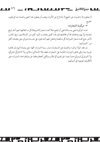 ‫٦۷‬
‫ﻻ ﻳ�ﻮن إﻻ ﺑﺎﺤﻟﺪﻳﺚ ﻋﻦ اﻤﻟﻨﻬﺞ ﻻ ﺑﺎﺪﻟﻓﺎع ﻋﻦ اﻷﻓﺮاد، وﺠﻳﺐ أن ﻳ�ﻮن ﻫﺬا اﻤﻟﻌﻰﻨ واﺿﺤﺎ ﺟﺪا ﻲﻓ ﻗﻠﻮب‬
‫اﺠﻟﻤﻴﻊ‬

‫٣- �ﺮ�ﺰ�ﺔ ا�ﺸﻌﺎرات:‬

‫ﻫـﺬه اﻤﻟﺮ�ﺰ�ﺔ ﺗﻌﻲﻨ ﺑ�ﺴـﺎﻃﺔ ﺗﻌﻲﻨ أن ﺗﻀﻊ ﻣﺜﻼ ﺤﺗﺖ ﺷـﻌﺎر )ا�ﺮﺸ�ﻌﺔ( ﻞﻛ ﻣـﺎ ﺨﻳﺎﻟﻔﻬﺎ اﻤﻟﻬﻢ أﻧﻚ ﺗﺮﻓﻊ‬
‫ﺷﻌﺎرﻫﺎ وﻻ ﻳﻬﻢ �ﻮاﻓﻘﺘﻚ ﻬﻟﺎ أو ﺨﻣﺎﻟﻔﺘﻬﺎ ﻓﺈن ﻫﺬا ﻛﻔﻴﻞ ﺑ�ﺴﺐ ﺗﺄﻳﻴﺪ ﻛﺜﺮﻴ ﻣﻦ "اﻹﺳﻼﻣﻴﻦﻴ"، و� اﺠﻟﺎﻧﺐ‬
‫اﻵﺧﺮ: ﺿﻊ ﺤﺗﺖ ﺷـﻌﺎر ا�ﻠﻴﺮﺒاﻴﻟﺔ ﻞﻛ ﻣﻨﺎﻗﻀﺔ وﻟ�ﻦ اﻤﻟﻬﻢ أﻧﻚ ﺗﻘﻮل ﻰﻠﻋ ﻧﻔﺴـﻚ ﻴﻟﺮﺒاﻲﻟ ﺣﻰﺘ ﻳﺘﻘﺒﻠﻚ ﻛﺜﺮﻴ‬
‫ﻣﻦ " ا�ﻠﻴﺮﺒاﻴﻟﻦﻴ"‬
‫إن ﻋﻘﺪ ا�ﻮﻻء وا�ﺮﺒاء واﻟﻘﺒﻠﻴﺔ ﻰﻠﻋ ا�ﺸـﻌﺎرات ﺻﺎر ﺳـﻤﺔ اﺘﻟﻴﺎرات ﻠﻛﻬﺎ، ﺣﻰﺘ وﺻﻠﻨﺎ اﻴﻟﻮم إﻰﻟ ﻇﺎﻫﺮة‬
‫ﻏﺮ�ﺒﺔ ﺟﺪا وﻲﻫ ﻇﺎﻫﺮة اﺘﻟﻴﺎرات اﻟﻘﺎﺋﻤﺔ ﻰﻠﻋ ا�ﺸﻌﺎرات ﻓﻘﻂ، ﻓﻼ اﻹﺳﻼﻲﻣ إﺳﻼﻲﻣ، وﻻ اﻻﺷﺮﺘاﻲﻛ اﺷﺮﺘاﻲﻛ،‬
‫وﻻ ا�ﻠﻴـﺮﺒاﻲﻟ ﻴﻟـﺮﺒاﻲﻟ، ﻫـﺬا ﺑﻌﻴﺪا ﻋﻦ ﺗﻘﻴﻴﻢ ﻞﻛ ﻓﻜـﺮ، و�ﻜﻲﻨ أﺗ�ﻠﻢ ﻓﻘﻂ ﻋﻦ �ﻮاﻓﻘـﺔ ﻫﺬه اﺘﻟﻴﺎرات ﺣﻰﺘ‬
‫ﻷﻓﺎﻜرﻫﻢ اﻤﻟﻮﺟﻮدة ﻲﻓ أدﺑﻴﺎﺗﻬﻢ!‬

 