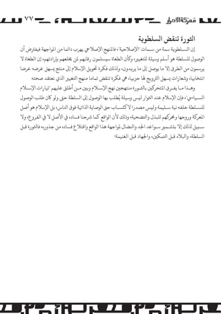 ‫۷۷‬
‫اﺜﻟﻮرة ﺗﻨﻘﺾ ا�ﺴﻠﻄﻮ�ﺔ‬

‫إن ا�ﺴـﻠﻄﻮ�ﺔ ﺳﻤﺔ ﻣﻦ ﺳـﻤﺎت "اﻹﺻﻼﺣﻴﺔ"، ﻓﺎﻤﻟﻨﻬﺞ اﻹﺻﻼﻲﺣ ﻳﻬﺮب داﺋﻤﺎ ﻣﻦ اﻤﻟﻮاﺟﻬﺔ ﻓﻴﻔﺮﺘض أن‬
‫ا�ﻮﺻﻮل �ﻠﺴﻠﻄﺔ ﻫﻮ أﺳﻠﻢ وﺳﻴﻠﺔ �ﻠﺘﻐﻴﺮﻴ، و�ﺄن اﻟﻄﻐﺎة ﺳ�ﺴﻠﻤﻮن رﻗﺎﺑﻬﻢ ﻤﻟﻦ ﺨﻳﻠﻌﻬﻢ ﺑﺈرادﺗﻬﻢ، إن اﻟﻄﻐﺎة ﻻ‬
‫ﻳﺮﺳﻤﻮن ﻣﻦ اﻟﻄﺮق إﻻ ﻣﺎ ﻳﻮﺻﻞ إﻰﻟ ﻣﺎ ﻳﺮ�ﺪون، وﺬﻟ�ﻚ ﻓﻜﺮة ﺤﺗﻮ�ﻞ اﻹﺳﻼم إﻰﻟ ﻣﻨﺘﺞ �ﺴﻬﻞ ﻋﺮﺿﻪ ﻋﺮﺿﺎ‬
‫اﻧﺘﺨﺎﺑﻴﺎ، وﺷﻌﺎرات �ﺴﻬﻞ ا�ﺮﺘو�ﺞ ﻬﻟﺎ ﺣﺰ�ﻴﺎ، ﻲﻫ ﻓﻜﺮة ﺗﻨﻘﺾ ﺗﻤﺎﻣﺎ ﻣﻨﻬﺞ اﺘﻟﻐﻴﺮﻴ اﺬﻟي ﻧﻌﺘﻘﺪ ﺻﺤﺘﻪ‬
‫وﻫـﺬا ﻣـﺎ ﻳﻔـﺮق اﻤﻟﺘﺤﺮ�ﻦﻴ ﺑﺎﺜﻟـﻮرة ﻣﻨﺘﻬﺠﻦﻴ ﻧﻬﺞ اﻹﺳـﻼم و�ﻦﻴ ﻣـﻦ أﻃﻠﻖ ﻋﻠﻴﻬﻢ "ﺗﻴﺎرات اﻹﺳـﻼم‬
‫ا�ﺴـﻴﺎﻲﺳ"، ﻓﺈن اﻹﺳﻼم ﻋﻨﺪ اﺜﻟﻮار ﻟ�ﺲ وﺳﻴﻠﺔ ﻳُﻄﻠﺐ ﺑﻬﺎ ا�ﻮﺻﻮل إﻰﻟ ا�ﺴﻠﻄﺔ ﺣﻰﺘ و�ﻮ ﺎﻛن ﻃﻠﺐ ا�ﻮﺻﻮل‬
‫�ﻠﺴـﻠﻄﺔ ﺧﻠﻔﻪ ﻧﻴﺔ ﺳـﻠﻴﻤﺔ وﻟ�ﺲ �ﺼﺪرا ﻻﻛ�ﺴـﺎب ﺣﻖ ا�ﻮﺻﺎﻳﺔ اﺬﻟاﺗﻴﺔ ﻓﻮق اﻨﻟﺎس، ﺑﻞ اﻹﺳﻼم ﻫﻮ أﺻﻞ‬
‫اﻤﻟﻌﺮ�ﺔ وروﺣﻬﺎ وﺤﻣﺮ�ﻬﻢ �ﻠﺒﺬل واﺘﻟﻀﺤﻴﺔ، وذ�ﻚ ﻷن ا�ﻮاﻗﻊ ﻛﻤﺎ ﺮﺷﺣﻨﺎ ﻓﺴﺎده ﻲﻓ اﻷﺻﻞ ﻻ ﻲﻓ اﻟﻔﺮوع، وﻻ‬
‫ﺳـ�ﻴﻞ ﺬﻟ�ﻚ إﻻ ﺑ�ﺸـﻤﺮﻴ ﺳـﻮاﻋﺪ اﺠﻟﺪ واﻨﻟﻀﺎل ﻤﻟﻮاﺟﻬﺔ ﻫﺬا ا�ﻮاﻗﻊ واﻗﺘﻼع ﻓﺴﺎده ﻣﻦ ﺟﺬوره، ﻓﺎﺜﻟﻮرة ﻗﺒﻞ‬
‫ا�ﺴﻠﻄﺔ، واﺒﻟﻼء ﻗﺒﻞ اﺘﻟﻤﻜﻦﻴ، واﺠﻟﻬﺎد ﻗﺒﻞ اﻟﻐﻨﻴﻤﺔ!‬

 