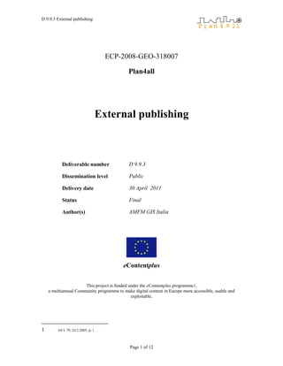 D 9.9.3 External publishing




                                     ECP-2008-GEO-318007

                                            Plan4all




                                 External publishing



           Deliverable number                D 9.9.3

           Dissemination level               Public

           Delivery date                     30 April 2011

           Status                            Final

           Author(s)                         AMFM GIS Italia




                                          eContentplus


                      This project is funded under the eContentplus programme1,
    a multiannual Community programme to make digital content in Europe more accessible, usable and
                                              exploitable.




1        OJ L 79, 24.3.2005, p. 1.



                                             Page 1 of 12
 