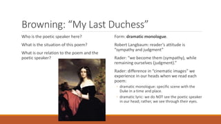 Browning: “My Last Duchess”
Who is the poetic speaker here?
What is the situation of this poem?
What is our relation to the poem and the
poetic speaker?
Form: dramatic monologue.
Robert Langbaum: reader’s attitude is
“sympathy and judgment”
Rader: “we become them (sympathy), while
remaining ourselves (judgment).”
Rader: difference in “cinematic images” we
experience in our heads when we read each
poem:
◦ dramatic monologue: specific scene with the
Duke in a time and place.
◦ dramatic lyric: we do NOT see the poetic speaker
in our head; rather, we see through their eyes.
 