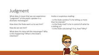 Judgment
What does it mean that we can experience
“judgment” of the poetic speaker in a
dramatic monologue?
How does the Duke want us to see him?
How do we see him?
What does his story tell the messenger? Why
is this happening? What is the Duke’s
intention?
Invites a suspicious reading:
--is the Duke careless? Is he telling us more
than he intends?
--is the Duke mad? Is he in control of what he
is telling us?
--is the Duke calculating? If so, how? Why?
 