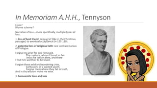In Memoriam A.H.H., Tennyson
Form?
Rhyme scheme?
Narrative of loss—more specifically, multiple types of
loss.
1. loss of best friend: deep grief (like in the Christmas
passages) to eventual acceptance (in 127-130).
2. potential loss of religious faith: see last two stanzas
of Prologue.
Forgive my grief for one removed,
Thy creature, whom I found so fair.
I trust he lives in thee, and there
I find him worthier to be loved.
Forgive these wild and wandering cries,
Confusions of a wasted youth;
Forgive them where they fail in truth,
And in thy wisdom make me wise.
3. homoerotic love and loss
 