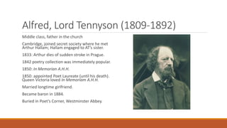 Alfred, Lord Tennyson (1809-1892)
Middle class, father in the church
Cambridge, joined secret society where he met
Arthur Hallam; Hallam engaged to AT’s sister.
1833: Arthur dies of sudden stroke in Prague.
1842 poetry collection was immediately popular.
1850: In Memorian A.H.H.
1850: appointed Poet Laureate (until his death).
Queen Victoria loved In Memoriam A.H.H.
Married longtime girlfriend.
Became baron in 1884.
Buried in Poet’s Corner, Westminster Abbey.
 