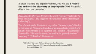 According to Merriam-Webster, the word ”chivalry” refers to “a
body of knights,” and suggests “the qualities of the ideal knight”
(“chivalry”).
The Encyclopedia Britannica, says that “the concept of chivalry
in the sense of “honourable and courteous conduct expected of a
knight” was perhaps at its height in the 12th and 13th centuries.”
Eventually, ”the word came to be used in its general sense of
‘courtesy’” ("Chivalry." Britannica).
In order to define and explain your trait, you will use a reliable
and authoritative dictionary or encyclopedia (NOT Wikipedia).
(Use at least one quotation.)
“Chivalry.” Merriam-Webster. Encyclopedia Britannica.
ezproxy.fhda.edu:2223/levels/collegiate/article/chivalry/82230.
Accessed 19 Oct. 2017.
 